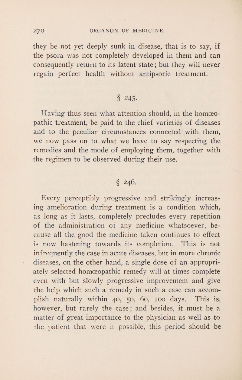 they be not yet deeply sunk in disease, that is to say, if the psora was not completely developed in them and can consequently return to its latent state; but they will never regain perfect health without antipsoric treatment. 8 245- Having thus seen what attention should, in the homoeo¬ pathic treatment, be paid to the chief varieties of diseases and to the peculiar circumstances connected with them, we now pass on to what we have to say respecting the remedies and the mode of employing them, together with the regimen to be observed during their use. § 246. Every perceptibly progressive and strikingly increas¬ ing amelioration during treatment is a condition which, as long as it lasts, completely precludes every repetition of the administration of any medicine whatsoever, be¬ cause all the good the medicine taken continues to effect is now hastening towards its completion. This is not infrequently the case in acute diseases, but in more chronic diseases, on the other hand, a single dose of an appropri¬ ately selected homoeopathic remedy will at times complete even with but slowly progressive improvement and give the help which such a remedy in such a case can accom¬ plish naturally within 40, 50, 60, 100 days. This is, however, but rarely the case; and besides, it must be a matter of great importance to the physician as well as to the patient that were it possible, this period should be