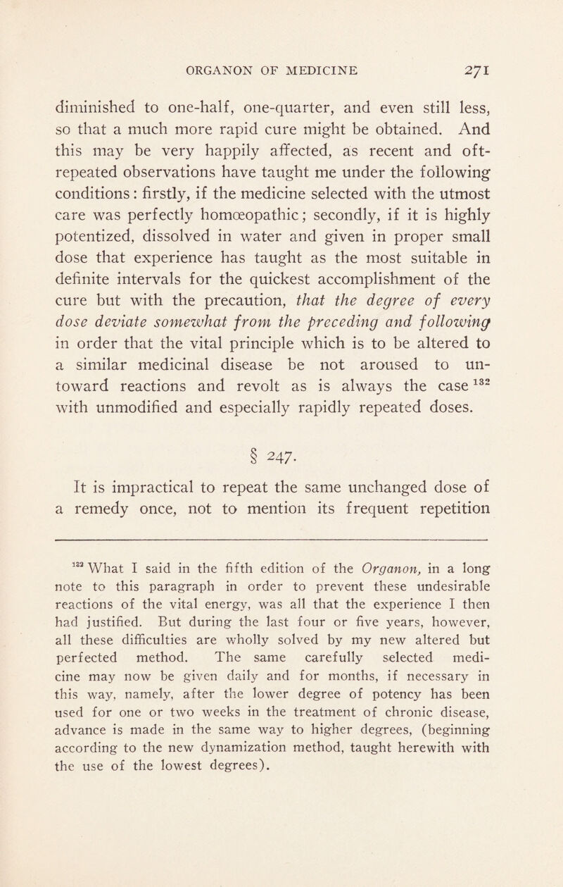 diminished to one-half, one-quarter, and even still less, so that a much more rapid cure might be obtained. And this may be very happily affected, as recent and oft- repeated observations have taught me under the following conditions: firstly, if the medicine selected with the utmost care was perfectly homoeopathic; secondly, if it is highly potentized, dissolved in water and given in proper small dose that experience has taught as the most suitable in definite intervals for the quickest accomplishment of the cure but with the precaution, that the degree of every dose deviate somewhat from the preceding and following in order that the vital principle which is to be altered to a similar medicinal disease be not aroused to un¬ toward reactions and revolt as is always the case132 with unmodified and especially rapidly repeated doses. § 247. It is impractical to repeat the same unchanged dose of a remedy once, not to mention its frequent repetition 122 What I said in the fifth edition of the Organon, in a long note to this paragraph in order to prevent these undesirable reactions of the vital energy, was all that the experience I then had justified. But during the last four or five years, however, all these difficulties are wholly solved by my new altered but perfected method. The same carefully selected medi¬ cine may now be given daily and for months, if necessary in this way, namely, after the lower degree of potency has been used for one or two weeks in the treatment of chronic disease, advance is made in the same way to higher degrees, (beginning according to the new dynamization method, taught herewith with the use of the lowest degrees).
