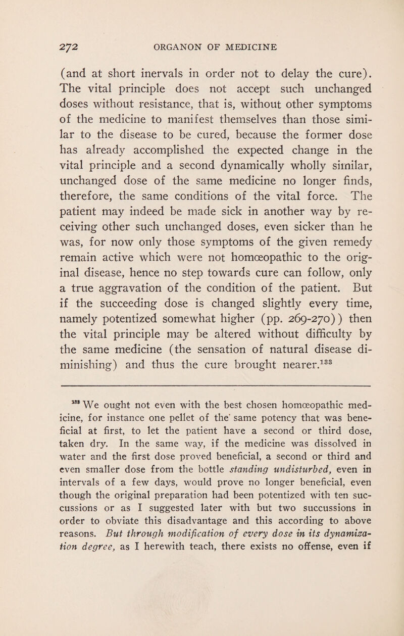 (and at short inervals in order not to delay the cure). The vital principle does not accept such unchanged doses without resistance, that is, without other symptoms of the medicine to manifest themselves than those simi¬ lar to the disease to be cured, because the former dose has already accomplished the expected change in the vital principle and a second dynamically wholly similar, unchanged dose of the same medicine no longer finds, therefore, the same conditions of the vital force. The patient may indeed be made sick in another way by re¬ ceiving other such unchanged doses, even sicker than he was, for now only those symptoms of the given remedy remain active which were not homoeopathic to the orig¬ inal disease, hence no step towards cure can follow, only a true aggravation of the condition of the patient. But if the succeeding dose is changed slightly every time, namely potentized somewhat higher (pp. 269-270) ) then the vital principle may be altered without difficulty by the same medicine (the sensation of natural disease di¬ minishing) and thus the cure brought nearer.133 181 We ought not even with the best chosen homoeopathic med¬ icine, for instance one pellet of the' same potency that was bene¬ ficial at first, to let the patient have a second or third dose, taken dry. In the same way, if the medicine was dissolved in water and the first dose proved beneficial, a second or third and even smaller dose from the bottle standing undisturbed, even in intervals of a few days, would prove no longer beneficial, even though the original preparation had been potentized with ten suc- cussions or as I suggested later with but two succussions in order to obviate this disadvantage and this according to above reasons. But through modification of every dose in its dynamiza- tion degree, as I herewith teach, there exists no offense, even if