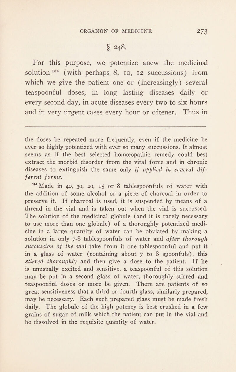 § 248. For this purpose, we potentize anew the medicinal solution134 (with perhaps 8, 10, 12 succussions) from which we give the patient one or (increasingly) several teaspoonful doses, in long lasting diseases daily or every second day, in acute diseases every two to six hours and in very urgent cases every hour or oftener. Thus in the doses be repeated more frequently, even if the medicine be ever so highly potentized with ever so many succussions. It almost seems as if the best selected homoeopathic remedy could best extract the morbid disorder from the vital force and in chronic diseases to extinguish the same only if applied in several dif¬ ferent forms. 1,4 Made in 40, 30, 20, 15 or 8 tablespoonfuls of water with the addition of some alcohol or a piece of charcoal in order to preserve it. If charcoal is used, it is suspended by means of a thread in the vial and is taken out when the vial is succussed. The solution of the medicinal globule (and it is rarely necessary to use more than one globule) of a thoroughly potentized medi¬ cine in a large quantity of water can be obviated by making a solution in only 7-8 tablespoonfuls of water and after thorough succussion of the vial take from it one tablespoonful and put it in a glass of water (containing about 7 to 8 spoonfuls), this stirred thoroughly and then give a dose to the patient. If He is unusually excited and sensitive, a teaspoonful of this solution may be put in a second glass of water, thoroughly stirred and teaspoonful doses or more be given. There are patients of so great sensitiveness that a third or fourth glass, similarly prepared, may be necessary. Each such prepared glass must be made fresh daily. The globule of the high potency is best crushed in a few grains of sugar of milk which the patient can put in the vial and be dissolved in the requisite quantity of water.