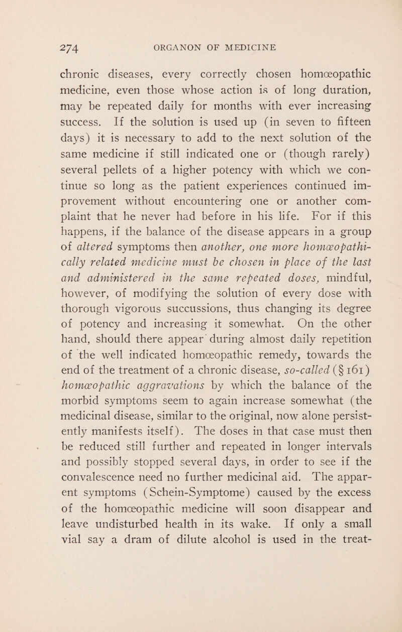 chronic diseases, every correctly chosen homoeopathic medicine, even those whose action is of long duration, may be repeated daily for months with ever increasing success. If the solution is used up (in seven to fifteen days) it is necessary to add to the next solution of the same medicine if still indicated one or (though rarely) several pellets of a higher potency with which we con¬ tinue so long as the patient experiences continued im¬ provement without encountering one or another com¬ plaint that he never had before in his life. For if this happens, if the balance of the disease appears in a group of altered symptoms then another, one more homceopathi- cally related medicine must he chosen in place of the last and administered in the same repeated doses, mindful, however, of modifying the solution of every dose with thorough vigorous succussions, thus changing its degree of potency and increasing it somewhat. On the other hand, should there appear during almost daily repetition of the well indicated homoeopathic remedy, towards the end of the treatment of a chronic disease, so-called (§ 161) homoeopathic aggravations by which the balance of the morbid symptoms seem to again increase somewhat (the medicinal disease, similar to the original, now alone persist¬ ently manifests itself). The doses in that case must then be reduced still further and repeated in longer intervals and possibly stopped several days, in order to see if the convalescence need no further medicinal aid. The appar¬ ent symptoms (Schein-Symptome) caused by the excess of the homoeopathic medicine will soon disappear and leave undisturbed health in its wake. If only a small vial say a dram of dilute alcohol is used in the treat-