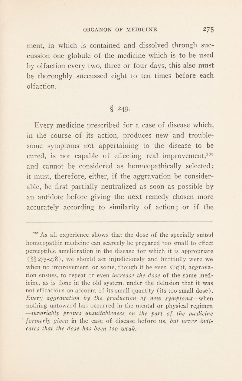 ment, in which is contained and dissolved through suc- cussion one globule of the medicine which is to be used by olfaction every two, three or four days, this also must be thoroughly succussed eight to ten times before each olfaction. 8 249- Every medicine prescribed for a case of disease which, in the course of its action, produces new and trouble¬ some symptoms not appertaining to the disease to be cured, is not capable of effecting real improvement,135 and cannot be considered as hornceopathically selected; it must, therefore, either, if the aggravation be consider¬ able, be first partially neutralized as soon as possible by an antidote before giving the next remedy chosen more accurately according to similarity of action; or if the 135 As all experience shows that the dose of the specially suited homoeopathic medicine can scarcely be prepared too small to effect perceptible amelioration in the disease for which it is appropriate (§§ 275-278), we should act injudiciously and hurtfully were we when no improvement, or some, though it be even slight, aggrava¬ tion ensues, to repeat or even increase the dose of the same med¬ icine, as is done in the old system, under the delusion that it was not efficacious on account of its small quantity (its too small dose). Every aggravation by the production of new symptoms—when nothing untoward has occurred in the mental or physical regimen —invariably proves unsuitableness on the part of the medicine formerly given in the case of disease before us, but never indi¬ cates that the dose has been too weak.