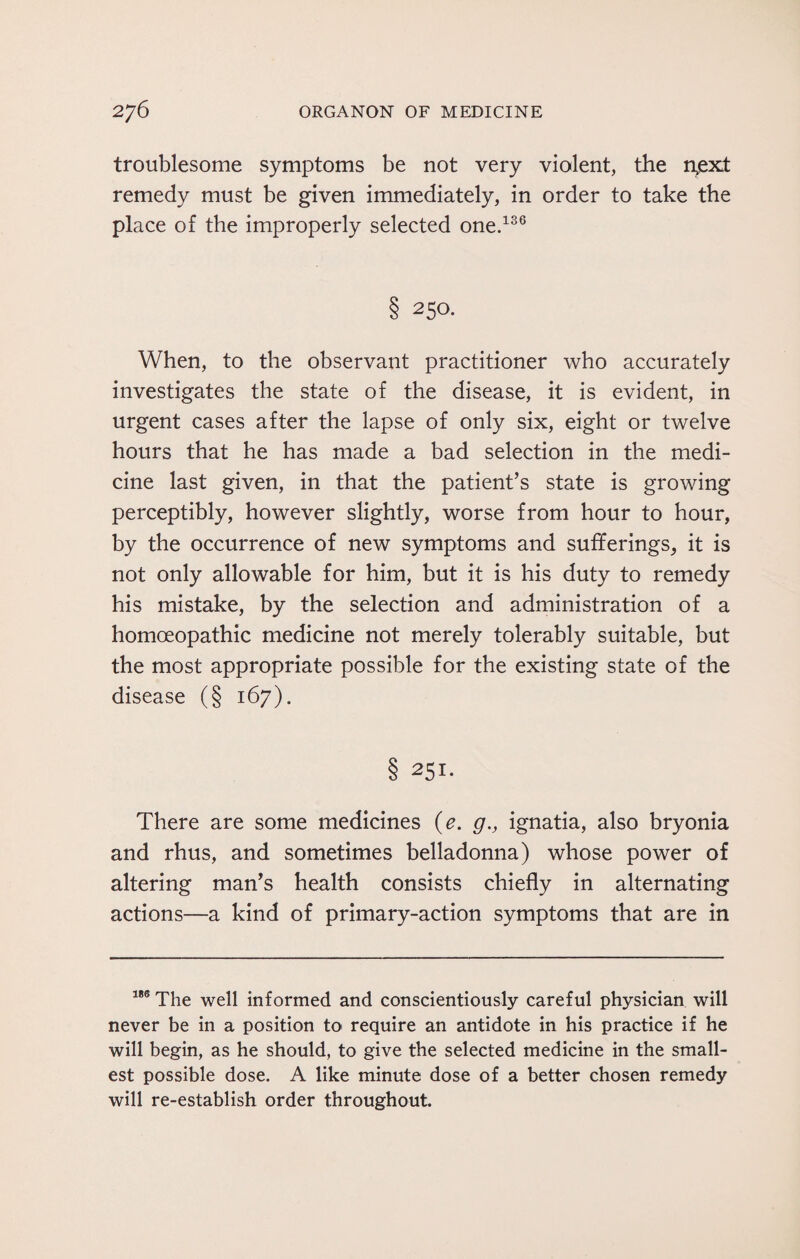 troublesome symptoms be not very violent, the rtext remedy must be given immediately, in order to take the place of the improperly selected one.136 8 25°- When, to the observant practitioner who accurately investigates the state of the disease, it is evident, in urgent cases after the lapse of only six, eight or twelve hours that he has made a bad selection in the medi¬ cine last given, in that the patient’s state is growing perceptibly, however slightly, worse from hour to hour, by the occurrence of new symptoms and sufferings, it is not only allowable for him, but it is his duty to remedy his mistake, by the selection and administration of a homoeopathic medicine not merely tolerably suitable, but the most appropriate possible for the existing state of the disease (§ 167). 8 25x- There are some medicines (e. g., ignatia, also bryonia and rhus, and sometimes belladonna) whose power of altering man’s health consists chiefly in alternating actions—a kind of primary-action symptoms that are in 186 The well informed and conscientiously careful physician will never be in a position to require an antidote in his practice if he will begin, as he should, to give the selected medicine in the small¬ est possible dose. A like minute dose of a better chosen remedy will re-establish order throughout.
