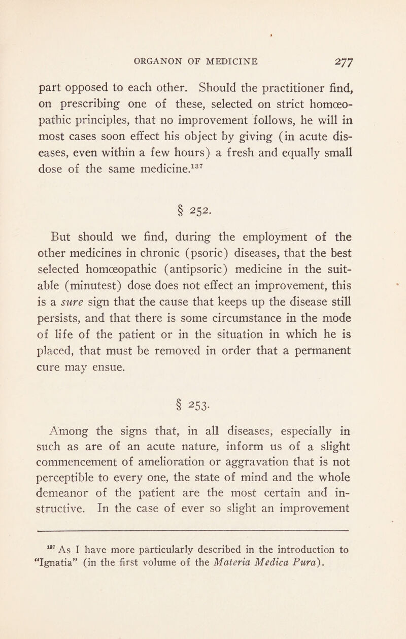 part opposed to each other. Should the practitioner find, on prescribing one of these, selected on strict homoeo¬ pathic principles, that no improvement follows, he will in most cases soon effect his object by giving (in acute dis¬ eases, even within a few hours) a fresh and equally small dose of the same medicine.137 8 252- But should we find, during the employment of the other medicines in chronic (psoric) diseases, that the best selected homoeopathic (antipsoric) medicine in the suit¬ able (minutest) dose does not effect an improvement, this is a sure sign that the cause that keeps up the disease still persists, and that there is some circumstance in the mode of life of the patient or in the situation in which he is placed, that must be removed in order that a permanent cure may ensue. 8 253- Among the signs that, in all diseases, especially in such as are of an acute nature, inform us of a slight commencement of amelioration or aggravation that is not perceptible to every one, the state of mind and the whole demeanor of the patient are the most certain and in¬ structive. In the case of ever so slight an improvement 187 As I have more particularly described in the introduction to “Ignatia” (in the first volume of the Materia Medica Pura).