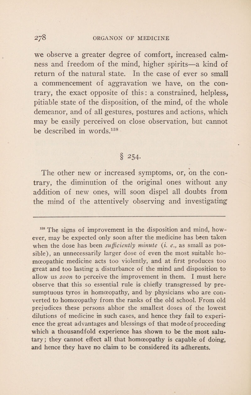 we observe a greater degree of comfort, increased calm¬ ness and freedom of the mind, higher spirits—a kind of return of the natural state. In the case of ever so small a commencement of aggravation we have, on the con¬ trary, the exact opposite of this: a constrained, helpless, pitiable state of the disposition, of the mind, of the whole demeanor, and of all gestures, postures and actions, which may be easily perceived on close observation, but cannot be described in words.138 8 254* The other new or increased symptoms, or, on the con¬ trary, the diminution of the original ones without any addition of new ones, will soon dispel all doubts from the mind of the attentively observing and investigating 138 The signs of improvement in the disposition and mind, how¬ ever, may be expected only soon after the medicine has been taken when the dose has been sufficiently minute (i. e., as small as pos¬ sible), an unnecessarily larger dose of even the most suitable ho¬ moeopathic medicine acts too violently, and at first produces too great and too lasting a disturbance of the mind and disposition to allow us soon to perceive the improvement in them. I must here observe that this so essential rule is chiefly transgressed by pre¬ sumptuous tyros in homoeopathy, and by physicians who are con¬ verted to homoeopathy from the ranks of the old school. From old prejudices these persons abhor the smallest doses of the lowest dilutions of medicine in such cases, and hence they fail to experi¬ ence the great advantages and blessings of that mode of proceeding which a thousandfold experience has shown to be the most salu¬ tary; they cannot effect all that homoeopathy is capable of doing, and hence they have no claim to be considered its adherents.