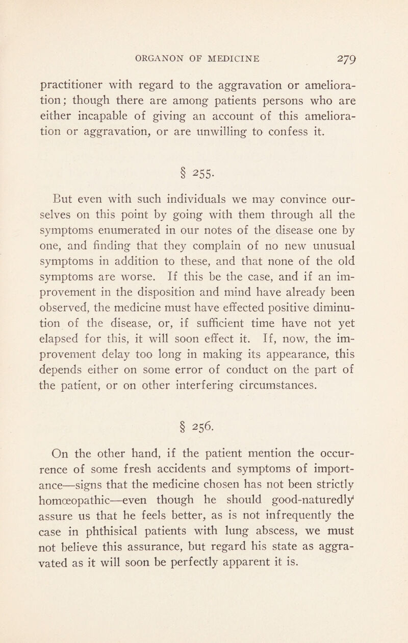 practitioner with regard to the aggravation or ameliora¬ tion; though there are among patients persons who are either incapable of giving an account of this ameliora¬ tion or aggravation, or are unwilling to confess it. § 255. But even with such individuals we may convince our¬ selves on this point by going with them through all the symptoms enumerated in our notes of the disease one by one, and finding that they complain of no new unusual symptoms in addition to these, and that none of the old symptoms are worse. If this be the case, and if an im¬ provement in the disposition and mind have already been observed, the medicine must have effected positive diminu¬ tion of the disease, or, if sufficient time have not yet elapsed for this, it will soon effect it. If, now, the im¬ provement delay too long in making its appearance, this depends either on some error of conduct on the part of the patient, or on other interfering circumstances. § 256. On the other hand, if the patient mention the occur¬ rence of some fresh accidents and symptoms of import¬ ance—signs that the medicine chosen has not been strictly homoeopathic—even though he should good-naturedly assure us that he feels better, as is not infrequently the case in phthisical patients with lung abscess, we must not believe this assurance, but regard his state as aggra¬ vated as it will soon be perfectly apparent it is.