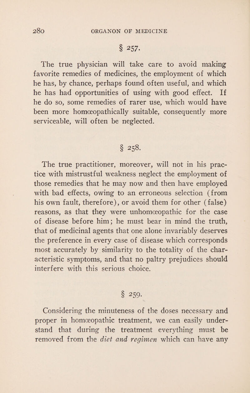 § 257. The true physician will take care to avoid making favorite remedies of medicines, the employment of which he has, by chance, perhaps found often useful, and which he has had opportunities of using with good effect. If he do so, some remedies of rarer use, which would have been more homoeopathically suitable, consequently more serviceable, will often be neglected. § 258. The true practitioner, moreover, will not in his prac¬ tice with mistrustful weakness neglect the employment of those remedies that he may now and then have employed with bad effects, owing to an erroneous selection (from his own fault, therefore), or avoid them for other (false) reasons, as that they were unhomoeopathic for the case of disease before him; he must bear in mind the truth, that of medicinal agents that one alone invariably deserves the preference in every case of disease which corresponds most accurately by similarity to the totality of the char¬ acteristic symptoms, and that no paltry prejudices should interfere with this serious choice. § 259. Considering the minuteness of the doses necessary and proper in homoeopathic treatment, we can easily under¬ stand that during the treatment everything must be removed from the diet and regimen which can have any