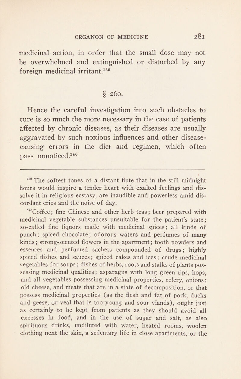 medicinal action, in order that the small dose may not be overwhelmed and extinguished or disturbed by any foreign medicinal irritant.139 § 260. Hence the careful investigation into such obstacles to cure is so much the more necessary in the case of patients affected by chronic diseases, as their diseases are usually aggravated by such noxious influences and other disease- causing errors in the diet and regimen, which often pass unnoticed.140 139 The softest tones of a distant flute that in the still midnight hours would inspire a tender heart with exalted feelings and dis¬ solve it in religious ecstasy, are inaudible and powerless amid dis¬ cordant cries and the noise of day. 140Coffee; fine Chinese and other herb teas; beer prepared with medicinal vegetable substances unsuitable for the patient’s state; so-called fine liquors made with medicinal spices; all kinds of punch; spiced chocolate; odorous waters and perfumes of many kinds; strong-scented flowers in the apartment; tooth powders and essences and perfumed sachets compounded of drugs; highly spiced dishes and sauces; spiced cakes and ices; crude medicinal vegetables for soups ; dishes of herbs, roots and stalks of plants pos¬ sessing medicinal qualities; asparagus with long green tips, hops, and all vegetables possessing medicinal properties, celery, onions; old cheese, and meats that are in a state of decomposition, or that possess medicinal properties (as the flesh and fat of pork, ducks and geese, or veal that is too young and sour viands), ought just as certainly to be kept from patients as they should avoid all excesses in food, and in the use of sugar and salt, as also spirituous drinks, undiluted with water, heated rooms, woolen clothing next the skin, a sedentary life in close apartments, or the