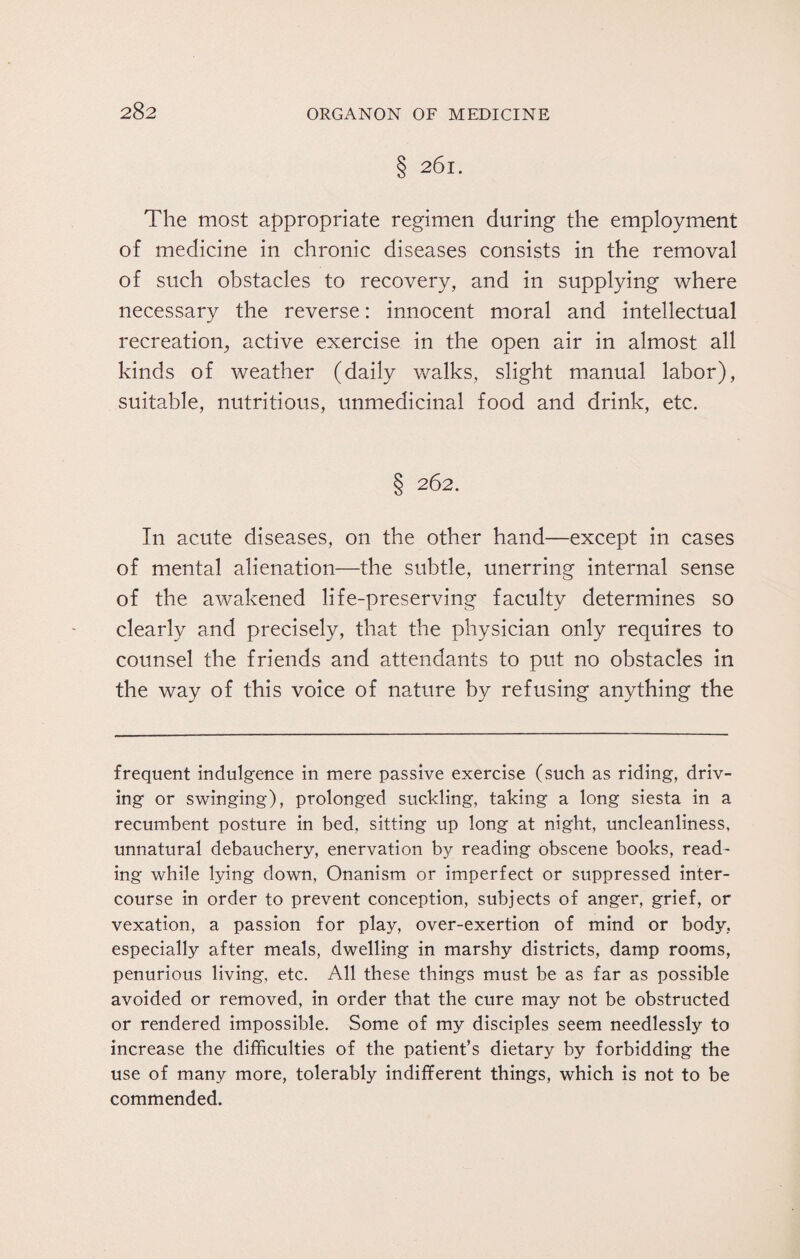 28 2 § 261. The most appropriate regimen during the employment of medicine in chronic diseases consists in the removal of such obstacles to recovery, and in supplying where necessary the reverse: innocent moral and intellectual recreation, active exercise in the open air in almost all kinds of weather (daily walks, slight manual labor), suitable, nutritious, unmedicinal food and drink, etc. § 262. In acute diseases, on the other hand—except in cases of mental alienation—the subtle, unerring internal sense of the awakened life-preserving faculty determines so clearly and precisely, that the physician only requires to counsel the friends and attendants to put no obstacles in the way of this voice of nature by refusing anything the frequent indulgence in mere passive exercise (such as riding, driv¬ ing or swinging), prolonged suckling, taking a long siesta in a recumbent posture in bed, sitting up long at night, uncleanliness, unnatural debauchery, enervation by reading obscene books, read¬ ing while lying down, Onanism or imperfect or suppressed inter¬ course in order to prevent conception, subjects of anger, grief, or vexation, a passion for play, over-exertion of mind or body, especially after meals, dwelling in marshy districts, damp rooms, penurious living, etc. All these things must be as far as possible avoided or removed, in order that the cure may not be obstructed or rendered impossible. Some of my disciples seem needlessly to increase the difficulties of the patient’s dietary by forbidding the use of many more, tolerably indifferent things, which is not to be commended.