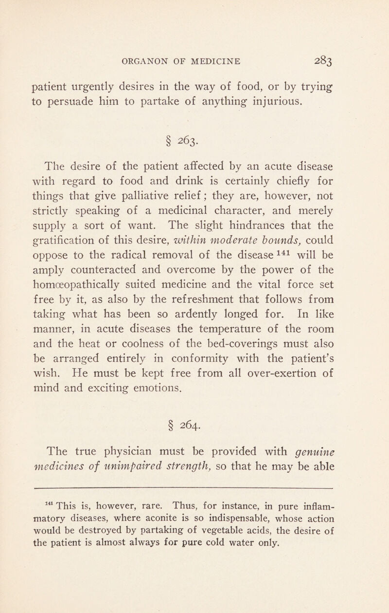 patient urgently desires in the way of food, or by trying to persuade him to partake of anything injurious. § 263. The desire of the patient affected by an acute disease with regard to food and drink is certainly chiefly for things that give palliative relief; they are, however, not strictly speaking of a medicinal character, and merely supply a sort of want. The slight hindrances that the gratification of this desire, ‘Within moderate bounds, could oppose to the radical removal of the disease 141 will be amply counteracted and overcome by the power of the homoeopathically suited medicine and the vital force set free by it, as also by the refreshment that follows from taking what has been so ardently longed for. In like manner, in acute diseases the temperature of the room and the heat or coolness of the bed-coverings must also be arranged entirely in conformity with the patient’s wish. He must be kept free from all over-exertion of mind and exciting emotions. § 264. The true physician must be provided with genuine medicines of unimpaired strength, so that he may be able 141 This is, however, rare. Thus, for instance, in pure inflam¬ matory diseases, where aconite is so indispensable, whose action would be destroyed by partaking of vegetable acids, the desire of the patient is almost always for pure cold water only.