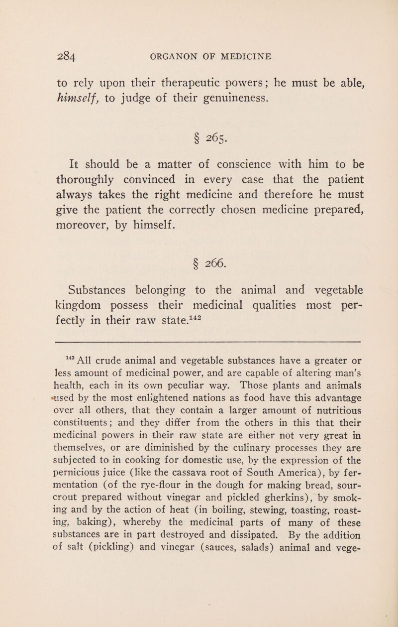 to rely upon their therapeutic powers; he must be able, himself, to judge of their genuineness. § 265. It should be a matter of conscience with him to be thoroughly convinced in every case that the patient always takes the right medicine and therefore he must give the patient the correctly chosen medicine prepared, moreover, by himself. § 266. Substances belonging to the animal and vegetable kingdom possess their medicinal qualities most per¬ fectly in their raw state.142 142 All crude animal and vegetable substances have a greater or less amount of medicinal power, and are capable of altering man’s health, each in its own peculiar way. Those plants and animals Used by the most enlightened nations as food have this advantage over all others, that they contain a larger amount of nutritious constituents; and they differ from the others in this that their medicinal powers in their raw state are either not very great in themselves, or are diminished by the culinary processes they are subjected to in cooking for domestic use, by the expression of the pernicious juice (like the cassava root of South America), by fer¬ mentation (of the rye-flour in the dough for making bread, sour- crout prepared without vinegar and pickled gherkins), by smok¬ ing and by the action of heat (in boiling, stewing, toasting, roast¬ ing, baking), whereby the medicinal parts of many of these substances are in part destroyed and dissipated. By the addition of salt (pickling) and vinegar (sauces, salads) animal and vege-