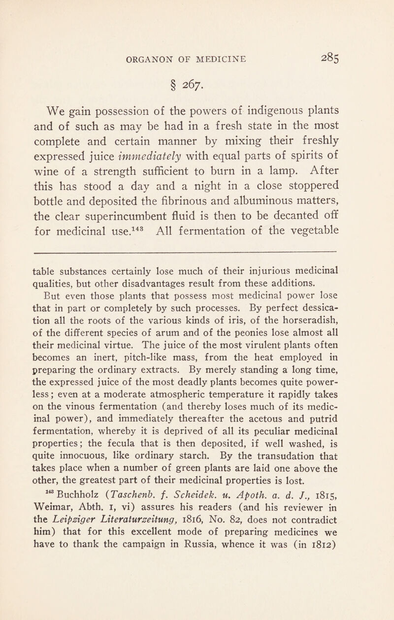 § 267. We gain possession of the powers of indigenous plants and of such as may be had in a fresh state in the most complete and certain manner by mixing their freshly expressed juice immediately with equal parts of spirits of wine of a strength sufficient to burn in a lamp. After this has stood a day and a night in a close stoppered bottle and deposited the fibrinous and albuminous matters, the clear superincumbent fluid is then to be decanted off for medicinal use.143 All fermentation of the vegetable table substances certainly lose much of their injurious medicinal qualities, but other disadvantages result from these additions. But even those plants that possess most medicinal power lose that in part or completely by such processes. By perfect dessica- tion all the roots of the various kinds of iris, of the horseradish, of the different species of arum and of the peonies lose almost all their medicinal virtue. The juice of the most virulent plants often becomes an inert, pitch-like mass, from the heat employed in preparing the ordinary extracts. By merely standing a long time, the expressed juice of the most deadly plants becomes quite power¬ less ; even at a moderate atmospheric temperature it rapidly takes on the vinous fermentation (and thereby loses much of its medic¬ inal power), and immediately thereafter the acetous and putrid fermentation, whereby it is deprived of all its peculiar medicinal properties; the fecula that is then deposited, if well washed, is quite innocuous, like ordinary starch. By the transudation that takes place when a number of green plants are laid one above the other, the greatest part of their medicinal properties is lost. 143 Buchholz (Taschenb. /. Scheidek. u. Apoth. a. d. /., 1815, Weimar, Abth. 1, vi) assures his readers (and his reviewer in the Leipziger Literaturzeitung, 1816, No. 82, does not contradict him) that for this excellent mode of preparing medicines we have to thank the campaign in Russia, whence it was (in 1812)