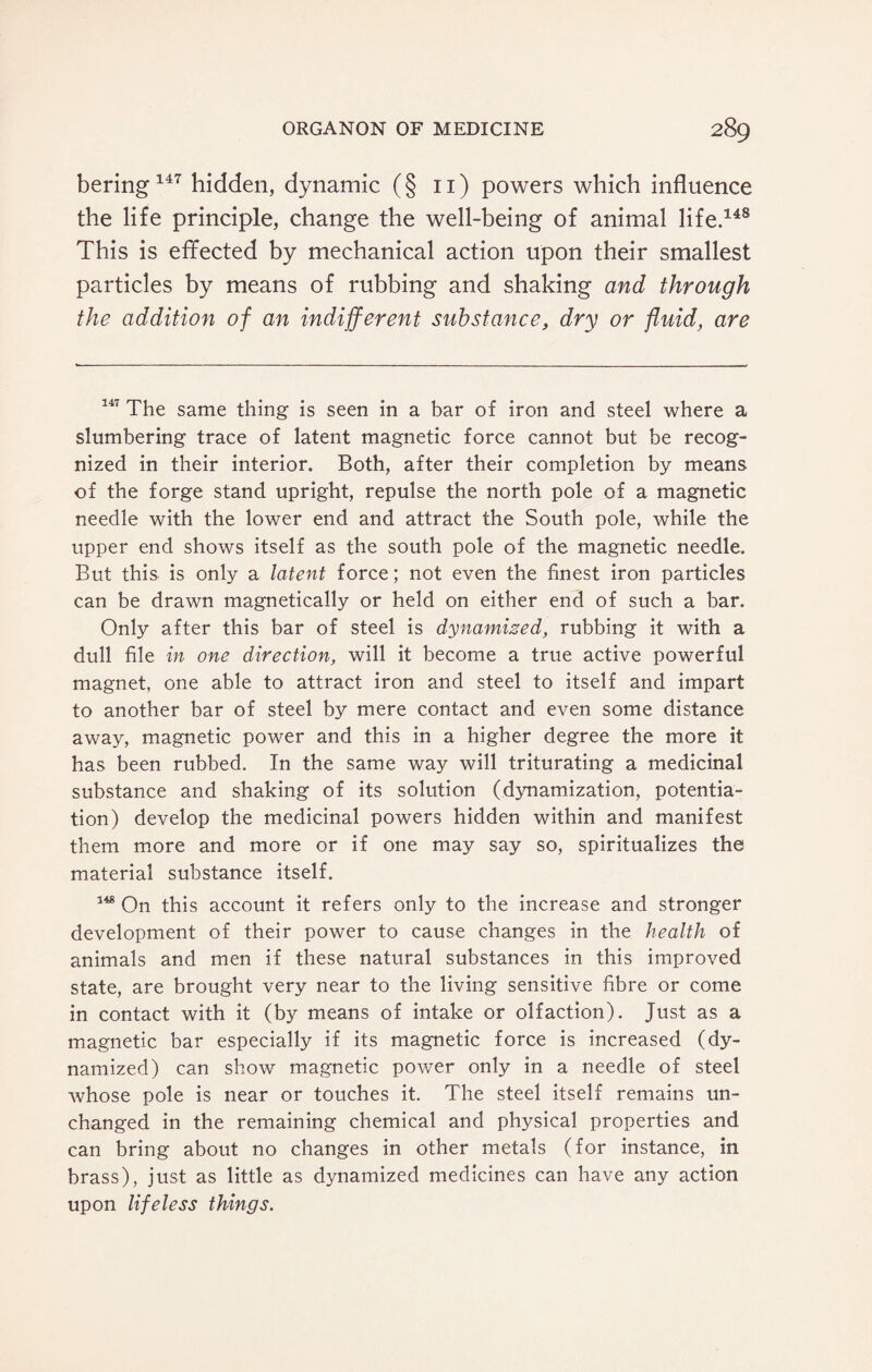 bering 147 hidden, dynamic (§ 11) powers which influence the life principle, change the well-being of animal life.148 This is effected by mechanical action upon their smallest particles by means of rubbing and shaking and through the addition of an indifferent substance, dry or fluid, are 147 The same thing is seen in a bar of iron and steel where a slumbering trace of latent magnetic force cannot but be recog¬ nized in their interior. Both, after their completion by means of the forge stand upright, repulse the north pole of a magnetic needle with the lower end and attract the South pole, while the upper end shows itself as the south pole of the magnetic needle. But this is only a latent force; not even the finest iron particles can be drawn magnetically or held on either end of such a bar. Only after this bar of steel is dynamised, rubbing it with a dull file in one direction, will it become a true active powerful magnet, one able to attract iron and steel to itself and impart to another bar of steel by mere contact and even some distance away, magnetic power and this in a higher degree the more it has been rubbed. In the same way will triturating a medicinal substance and shaking of its solution (dynamization, potentia¬ tion) develop the medicinal powers hidden within and manifest them more and more or if one may say so, spiritualizes the material substance itself. 148 On this account it refers only to the increase and stronger development of their power to cause changes in the health of animals and men if these natural substances in this improved state, are brought very near to the living sensitive fibre or come in contact with it (by means of intake or olfaction). Just as a magnetic bar especially if its magnetic force is increased (dy¬ namized) can show magnetic power only in a needle of steel whose pole is near or touches it. The steel itself remains un¬ changed in the remaining chemical and physical properties and can bring about no changes in other metals (for instance, in brass), just as little as dynamized medicines can have any action upon lifeless things.