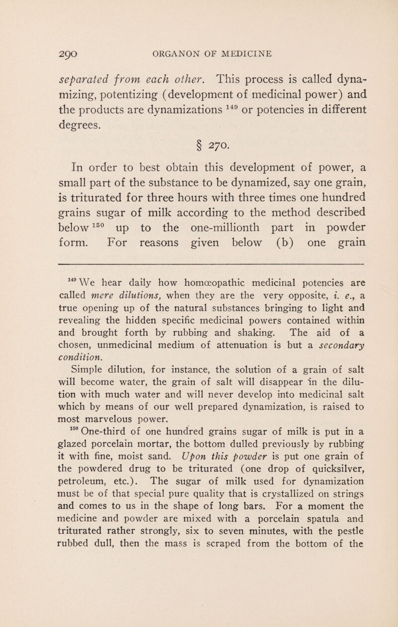 separated from each other. This process is called dyna¬ mizing, potentizing (development of medicinal power) and the products are dynamizations 149 or potencies in different degrees. § 270. In order to best obtain this development of power, a small part of the substance to be dynamized, say one grain, is triturated for three hours with three times one hundred grains sugar of milk according to the method described below150 up to the one-millionth part in powder form. For reasons given below (b) one grain 149 We hear daily how homoeopathic medicinal potencies are called mere dilutions, when they are the very opposite, i. ea true opening up of the natural substances bringing to light and revealing the hidden specific medicinal powers contained within and brought forth by rubbing and shaking. The aid of a chosen, unmedicinal medium of attenuation is but a secondary condition. Simple dilution, for instance, the solution of a grain of salt will become water, the grain of salt will disappear ’in the dilu¬ tion with much water and will never develop into medicinal salt which by means of our well prepared dynamization, is raised to most marvelous power. 150 One-third of one hundred grains sugar of milk is put in a glazed porcelain mortar, the bottom dulled previously by rubbing it with fine, moist sand. Upon this powder is put one grain of the powdered drug to be triturated (one drop of quicksilver, petroleum, etc.). The sugar of milk used for dynamization must be of that special pure quality that is crystallized on strings and comes to us in the shape of long bars. For a moment the medicine and powder are mixed with a porcelain spatula and triturated rather strongly, six to seven minutes, with the pestle rubbed dull, then the mass is scraped from the bottom of the