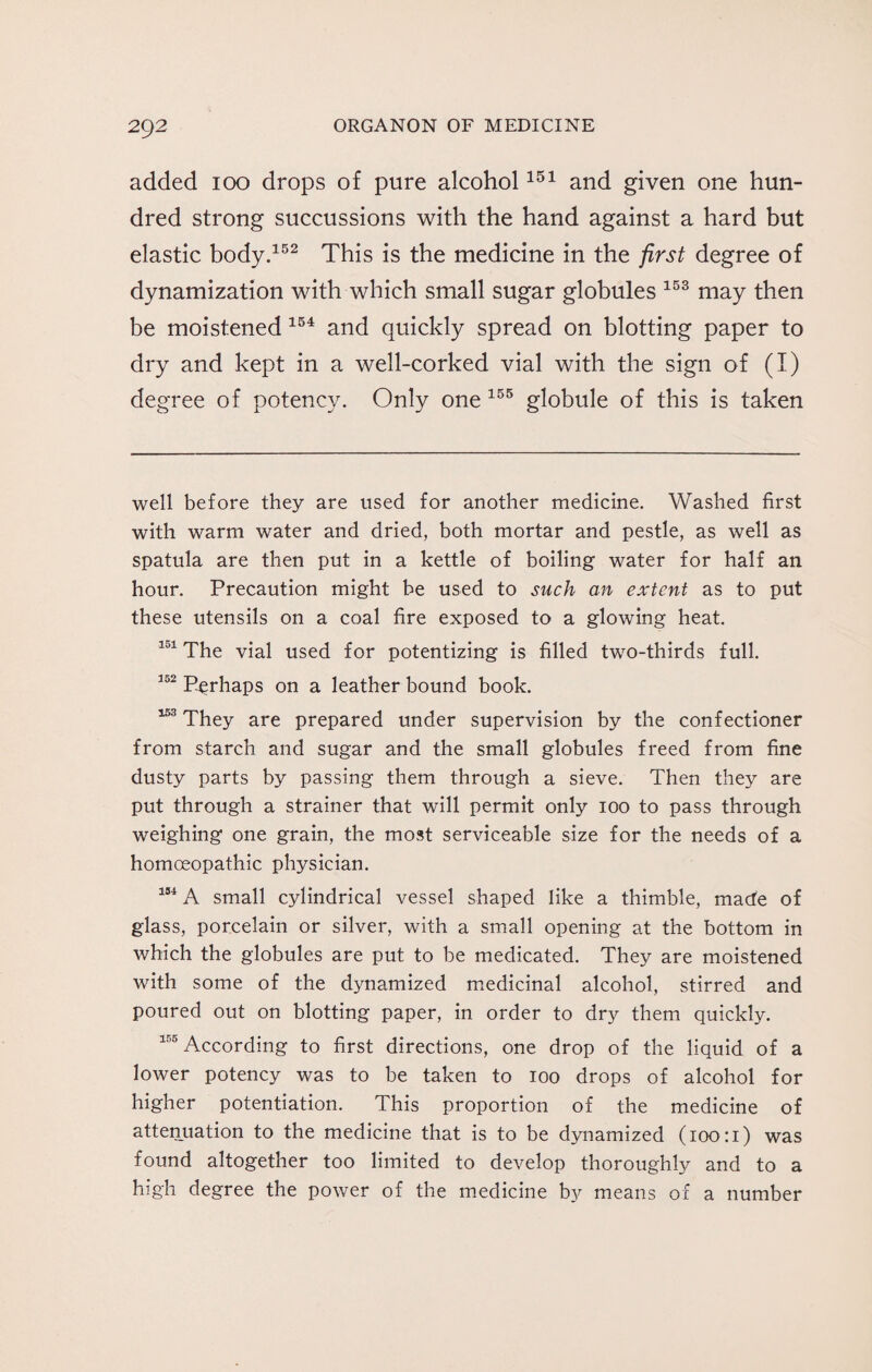 added 100 drops of pure alcohol151 and given one hun¬ dred strong succussions with the hand against a hard but elastic body.152 This is the medicine in the first degree of dynamization with which small sugar globules 153 may then be moistened 154 and quickly spread on blotting paper to dry and kept in a well-corked vial with the sign of (I) degree of potency. Only one 155 globule of this is taken well before they are used for another medicine. Washed first with warm water and dried, both mortar and pestle, as well as spatula are then put in a kettle of boiling water for half an hour. Precaution might be used to such an extent as to put these utensils on a coal fire exposed to a glowing heat. 101 The vial used for potentizing is filled two-thirds full. 152 Perhaps on a leather bound book. 153 They are prepared under supervision by the confectioner from starch and sugar and the small globules freed from fine dusty parts by passing them through a sieve. Then they are put through a strainer that will permit only 100 to pass through weighing one grain, the most serviceable size for the needs of a homoeopathic physician. 154 A small cylindrical vessel shaped like a thimble, made of glass, porcelain or silver, with a small opening at the bottom in which the globules are put to be medicated. They are moistened with some of the dynamized medicinal alcohol, stirred and poured out on blotting paper, in order to dry them quickly. 155 According to first directions, one drop of the liquid of a lower potency was to be taken to 100 drops of alcohol for higher potentiation. This proportion of the medicine of attenuation to the medicine that is to be dynamized (100:1) was found altogether too limited to develop thoroughly and to a high degree the power of the medicine by means of a number
