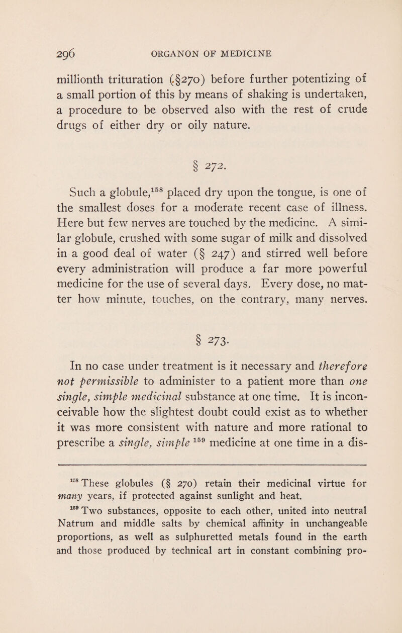 millionth trituration (§270) before further potentizing of a small portion of this by means of shaking is undertaken, a procedure to be observed also with the rest of crude drugs of either dry or oily nature. 8 272- Such a globule,158 placed dry upon the tongue, is one of the smallest doses for a moderate recent case of illness. Here but few nerves are touched by the medicine. A simi¬ lar globule, crushed with some sugar of milk and dissolved in a good deal of water (§ 247) and stirred well before every administration will produce a far more powerful medicine for the use of several days. Every dose, no mat¬ ter how minute, touches, on the contrary, many nerves. § 273- In no case under treatment is it necessary and therefore not permissible to administer to a patient more than one single, simple medicinal substance at one time. It is incon¬ ceivable how the slightest doubt could exist as to whether it was more consistent with nature and more rational to prescribe a single, simple 159 medicine at one time in a dis- 158 These globules (§ 270) retain their medicinal virtue for many years, if protected against sunlight and heat. 159 Two substances, opposite to each other, united into neutral Natrum and middle salts by chemical affinity in unchangeable proportions, as well as sulphuretted metals found in the earth and those produced by technical art in constant combining pro-