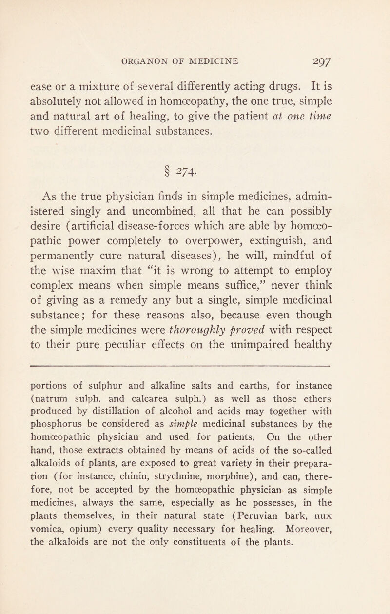 ease or a mixture of several differently acting drugs. It is absolutely not allowed in homoeopathy, the one true, simple and natural art of healing, to give the patient at one time two different medicinal substances. 8 274- As the true physician finds in simple medicines, admin¬ istered singly and uncombined, all that he can possibly desire (artificial disease-forces which are able by homoeo¬ pathic power completely to overpower, extinguish, and permanently cure natural diseases), he will, mindful of the wise maxim that ‘fit is wrong to attempt to employ complex means when simple means suffice,” never think of giving as a remedy any but a single, simple medicinal substance; for these reasons also, because even though the simple medicines were thoroughly proved with respect to their pure peculiar effects on the unimpaired healthy portions of sulphur and alkaline salts and earths, for instance (natrum sulph. and calcarea sulph.) as well as those ethers produced by distillation of alcohol and acids may together with phosphorus be considered as simple medicinal substances by the homoeopathic physician and used for patients. On the other hand, those extracts obtained by means of acids of the so-called alkaloids of plants, are exposed to great variety in their prepara¬ tion (for instance, chinin, strychnine, morphine), and can, there¬ fore, not be accepted by the homoeopathic physician as simple medicines, always the same, especially as he possesses, in the plants themselves, in their natural state (Peruvian bark, nux vomica, opium) every quality necessary for healing. Moreover, the alkaloids are not the only constituents of the plants.