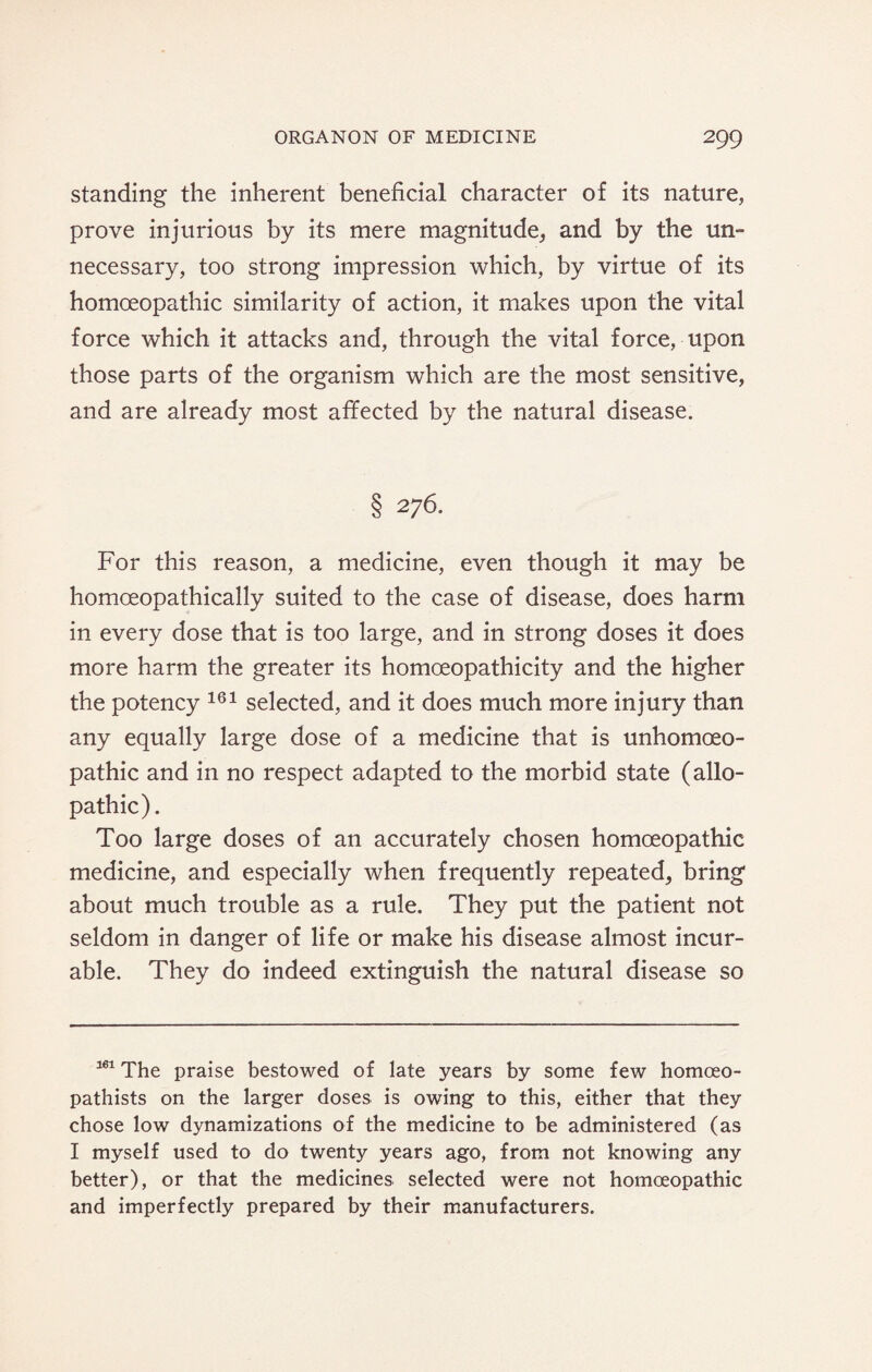 standing the inherent beneficial character of its nature, prove injurious by its mere magnitude, and by the un¬ necessary, too strong impression which, by virtue of its homoeopathic similarity of action, it makes upon the vital force which it attacks and, through the vital force, upon those parts of the organism which are the most sensitive, and are already most affected by the natural disease. § 276. For this reason, a medicine, even though it may be homceopathically suited to the case of disease, does harm in every dose that is too large, and in strong doses it does more harm the greater its homoeopathicity and the higher the potency 161 selected, and it does much more injury than any equally large dose of a medicine that is unhomoeo- pathic and in no respect adapted to the morbid state (allo¬ pathic). Too large doses of an accurately chosen homoeopathic medicine, and especially when frequently repeated, bring about much trouble as a rule. They put the patient not seldom in danger of life or make his disease almost incur¬ able. They do indeed extinguish the natural disease so 161 The praise bestowed of late years by some few homoeo- pathists on the larger doses is owing to this, either that they chose low dynamizations of the medicine to be administered (as I myself used to do twenty years ago, from not knowing any better), or that the medicines selected were not homoeopathic and imperfectly prepared by their manufacturers.