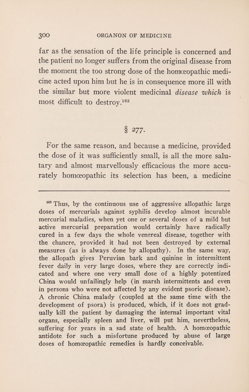 far as the sensation of the life principle is concerned and the patient no longer suffers from the original disease from the moment the too strong dose of the homoeopathic medi¬ cine acted upon him but he is in consequence more ill with the similar but more violent medicinal disease which is most difficult to destroy.162 8 277- For the same reason, and because a medicine, provided the dose of it was sufficiently small, is all the more salu¬ tary and almost marvellously efficacious the more accu¬ rately homoeopathic its selection has been, a medicine 162 Thus, by the continuous use of aggressive allopathic large doses of mercurials against syphilis develop almost incurable mercurial maladies, when yet one or several doses of a mild but active mercurial preparation would certainly have radically cured in a few days the whole venereal disease, together with the chancre, provided it had not been destroyed by external measures (as is always done by allopathy). In the same way, the allopath gives Peruvian bark and quinine in intermittent fever daily in very large doses, where they are correctly indi¬ cated and where one very small dose of a highly potentized China would unfailingly help (in marsh intermittents and even in persons who were not affected by any evident psoric disease). A chronic China malady (coupled at the same time with the development of psora) is produced, which, if it does not grad¬ ually kill the patient by damaging the internal important vital organs, especially spleen and liver, will put him, nevertheless, suffering for years in a sad state of health. A homoeopathic antidote for such a misfortune produced by abuse of large doses of homoeopathic remedies is hardly conceivable.