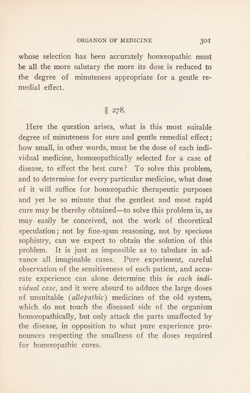 whose selection has been accurately homoeopathic must be all the more salutary the more its dose is reduced to the degree of minuteness appropriate for a gentle re¬ medial effect. § 278. Here the question arises, what is this most suitable degree of minuteness for sure and gentle remedial effect; how small, in other words, must be the dose of each indi¬ vidual medicine, homoeopathically selected for a case of disease, to effect the best cure? To solve this problem, and to determine for every particular medicine, what dose of it will suffice for homoeopathic therapeutic purposes and yet be so minute that the gentlest and most rapid cure may be thereby obtained—to solve this problem is, as may easily be conceived, not the work of theoretical speculation; not by fine-spun reasoning, not by specious sophistry, can we expect to obtain the solution of this problem. It is just as impossible as to tabulate in ad¬ vance all imaginable cases. Pure experiment, careful observation of the sensitiveness of each patient, and accu¬ rate experience can alone determine this in each indi¬ vidual case, and it were absurd to adduce the large doses of unsuitable (allopathic) medicines of the old system, which do not touch the diseased side of the organism homoeopathically, but only attack the parts unaffected by the disease, in opposition to what pure experience pro¬ nounces respecting the smallness of the doses required for homoeopathic cures.