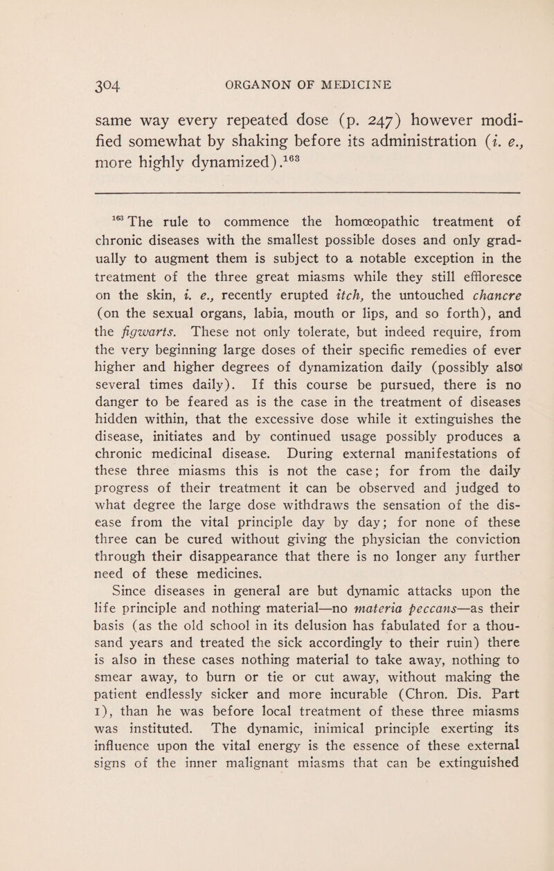 same way every repeated dose (p. 247) however modi¬ fied somewhat by shaking before its administration (i. e.} more highly dynamized).163 163 The rule to commence the homoeopathic treatment of chronic diseases with the smallest possible doses and only grad¬ ually to augment them is subject to a notable exception in the treatment of the three great miasms while they still effloresce on the skin, i. e., recently erupted itch, the untouched chancre (on the sexual organs, labia, mouth or lips, and so forth), and the figwarts. These not only tolerate, but indeed require, from the very beginning large doses of their specific remedies of ever higher and higher degrees of dynamization daily (possibly also! several times daily). If this course be pursued, there is no danger to be feared as is the case in the treatment of diseases hidden within, that the excessive dose while it extinguishes the disease, initiates and by continued usage possibly produces a chronic medicinal disease. During external manifestations of these three miasms this is not the case; for from the daily progress of their treatment it can be observed and judged to what degree the large dose withdraws the sensation of the dis¬ ease from the vital principle day by day; for none of these three can be cured without giving the physician the conviction through their disappearance that there is no longer any further need of these medicines. Since diseases in general are but dynamic attacks upon the life principle and nothing material—no materia peccans—as their basis (as the old school in its delusion has fabulated for a thou¬ sand years and treated the sick accordingly to their ruin) there is also in these cases nothing material to take away, nothing to smear away, to burn or tie or cut away, without making the patient endlessly sicker and more incurable (Chron. Dis. Part 1), than he was before local treatment of these three miasms was instituted. The dynamic, inimical principle exerting its influence upon the vital energy is the essence of these external signs of the inner malignant miasms that can be extinguished