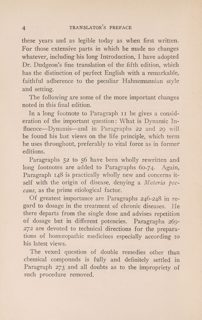 these years and as legible today as when first written. For those extensive parts in which he made no changes whatever, including his long Introduction, I have adopted Dr. Dudgeon’s fine translation of the fifth edition, which has the distinction of perfect English with a remarkable, faithful adherence to the peculiar Hahnemannian style and setting. The following are some of the more important changes noted in this final edition. In a long footnote to Paragraph n he gives a consid¬ eration of the important question: What is Dynamic In¬ fluence—Dynamis—and in Paragraphs 22 and 29 will be found his last views on the life principle, which term he uses throughout, preferably to vital force as in former editions. Paragraphs 52 to 56 have been wholly rewritten and long footnotes are added to Paragraphs 60-74. Again, Paragraph 148 is practically wholly new and concerns it¬ self with the origin of disease, denying a Materia pec- cans, as the prime etiological factor. Of greatest importance are Paragraphs 246-248 in re¬ gard to dosage in the treatment of chronic diseases. Pie there departs from the single dose and advises repetition of dosage but in different potencies. Paragraphs 269- 272 are devoted to technical directions for the prepara¬ tions of homoeopathic medicines especially according to his latest views. The vexed question of double remedies other than chemical compounds is fully and definitely settled in Paragraph 273 and all doubts as to the impropriety of such procedure removed.