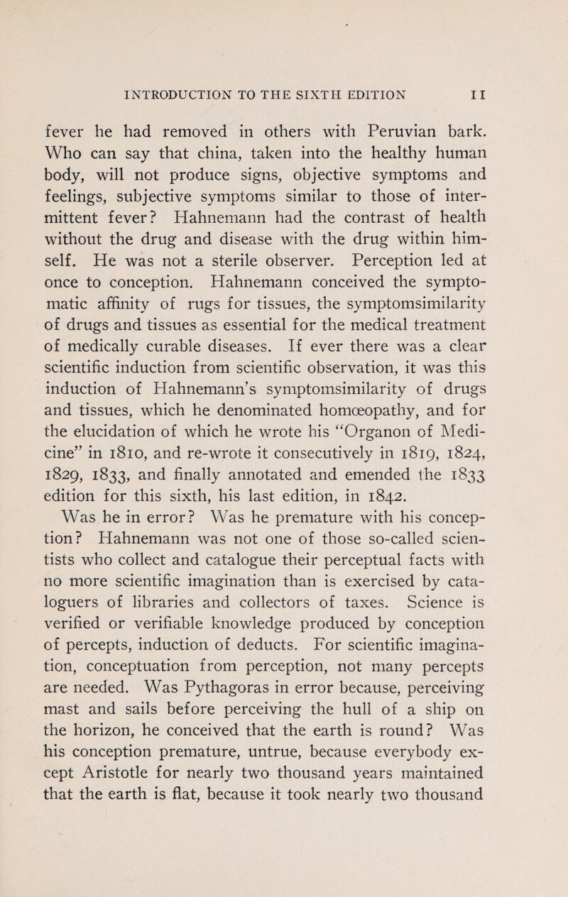 fever he had removed in others with Peruvian bark. Who can say that china, taken into the healthy human body, will not produce signs, objective symptoms and feelings, subjective symptoms similar to those of inter¬ mittent fever? Hahnemann had the contrast of health without the drug and disease with the drug within him¬ self. He was not a sterile observer. Perception led at once to conception. Hahnemann conceived the sympto¬ matic affinity of rugs for tissues, the symptomsimilarity of drugs and tissues as essential for the medical treatment of medically curable diseases. If ever there was a clear scientific induction from scientific observation, it was this induction of Hahnemann’s symptomsimilarity of drugs and tissues, which he denominated homoeopathy, and for the elucidation of which he wrote his “Organon of Medi¬ cine” in 1810, and re-wrote it consecutively in 1819, 1824, 1829, 1833, and finally annotated and emended the 1833 edition for this sixth, his last edition, in 1842. Was he in error? Was he premature with his concep¬ tion? Hahnemann was not one of those so-called scien¬ tists who collect and catalogue their perceptual facts with no more scientific imagination than is exercised by cata¬ loguers of libraries and collectors of taxes. Science is verified or verifiable knowledge produced by conception of percepts, induction of deducts. For scientific imagina¬ tion, conceptuation from perception, not many percepts are needed. Was Pythagoras in error because, perceiving mast and sails before perceiving the hull of a ship on the horizon, he conceived that the earth is round? Was his conception premature, untrue, because everybody ex¬ cept Aristotle for nearly two thousand years maintained that the earth is flat, because it took nearly two thousand