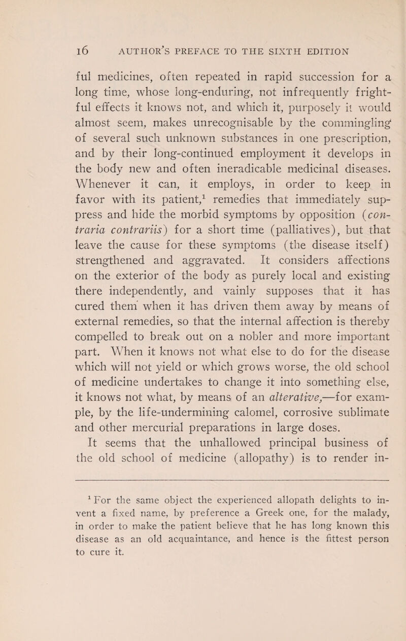 ful medicines, often repeated in rapid succession for a long time, whose long-enduring, not infrequently fright¬ ful effects it knows not, and which it, purposely it would almost seem, makes unrecognisable by the commingling' of several such unknown substances in one prescription, and by their long-continued employment it develops in the body new and often ineradicable medicinal diseases. Whenever it can, it employs, in order to keep in favor with its patient,1 remedies that immediately sup¬ press and hide the morbid symptoms by opposition (con- traria contrariis) for a short time (palliatives), but that leave the cause for these symptoms (the disease itself) strengthened and aggravated. It considers affections on the exterior of the body as purely local and existing there independently, and vainly supposes that it has cured them when it has driven them away by means of external remedies, so that the internal affection is thereby compelled to break out on a nobler and more important part. When it knows not what else to do for the disease which will not yield or which grows worse, the old school of medicine undertakes to change it into something else, it knows not what, by means of an alterative,—for exam¬ ple, by the life-undermining calomel, corrosive sublimate and other mercurial preparations in large doses. It seems that the unhallowed principal business of the old school of medicine (allopathy) is to render in- 1 For the same object the experienced allopath delights to in¬ vent a fixed name, by preference a Greek one, for the malady, in order to make the patient believe that he has long known this disease as an old acquaintance, and hence is the fittest person to cure it.