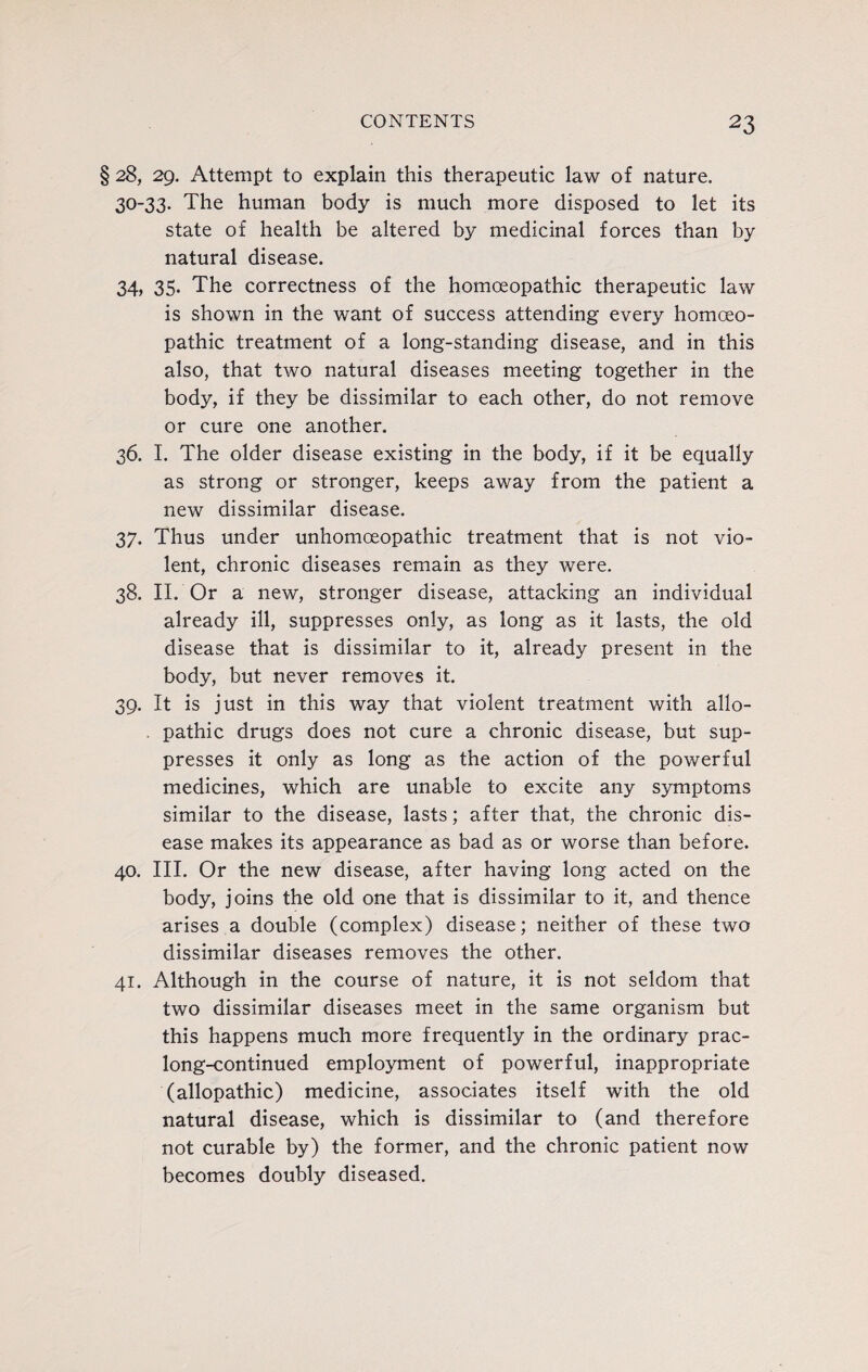 § 28, 29. Attempt to explain this therapeutic law of nature. 30-33. The human body is much more disposed to let its state of health be altered by medicinal forces than by natural disease. 34, 35. The correctness of the homoeopathic therapeutic law is shown in the want of success attending every homoeo¬ pathic treatment of a long-standing disease, and in this also, that two natural diseases meeting together in the body, if they be dissimilar to each other, do not remove or cure one another. 36. I. The older disease existing in the body, if it be equally as strong or stronger, keeps away from the patient a new dissimilar disease. 37. Thus under unhomceopathic treatment that is not vio¬ lent, chronic diseases remain as they were. 38. II. Or a new, stronger disease, attacking an individual already ill, suppresses only, as long as it lasts, the old disease that is dissimilar to it, already present in the body, but never removes it. 39. It is just in this way that violent treatment with allo- . pathic drugs does not cure a chronic disease, but sup¬ presses it only as long as the action of the powerful medicines, which are unable to excite any symptoms similar to the disease, lasts; after that, the chronic dis¬ ease makes its appearance as bad as or worse than before. 40. III. Or the new disease, after having long acted on the body, joins the old one that is dissimilar to it, and thence arises a double (complex) disease; neither of these two dissimilar diseases removes the other. 41. Although in the course of nature, it is not seldom that two dissimilar diseases meet in the same organism but this happens much more frequently in the ordinary prac- long-continued employment of powerful, inappropriate (allopathic) medicine, associates itself with the old natural disease, which is dissimilar to (and therefore not curable by) the former, and the chronic patient now becomes doubly diseased.