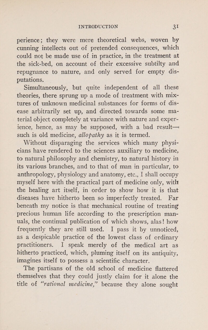 perience; they were mere theoretical webs, woven by cunning intellects out of pretended consequences, which could not be made use of in practice, in the treatment at the sick-bed, on account of their excessive subtilty and repugnance to nature, and only served for empty dis¬ putations. Simultaneously, but quite independent of all these theories, there sprung up a mode of treatment with mix¬ tures of unknown medicinal substances for forms of dis¬ ease arbitrarily set up, and directed towards some ma¬ terial object completely at variance with nature and exper¬ ience, hence, as may be supposed, with a bad result—< such is old medicine, allopathy as it is termed. Without disparaging the services which many physi¬ cians have rendered to the sciences auxiliary to medicine, to natural philosophy and chemistry, to natural history in its various branches, and to that of man in particular, to anthropology, physiology and anatomy, etc., I shall occupy myself here with the practical part of medicine only, with the healing art itself, in order to show how it is that diseases have hitherto been so imperfectly treated. Far beneath my notice is that mechanical routine of treating precious human life according to the prescription man¬ uals, the continual publication of which shows, alas! how frequently they are still used. I pass it by unnoticed, as a despicable practice of the lowest class of ordinary practitioners. I speak merely of the medical art as hitherto practiced, which, pluming itself on its antiquity, imagines itself to possess a scientific character. The partisans of the old school of medicine flattered themselves that they could justly claim for it alone the title of “rational medicine” because they alone sought