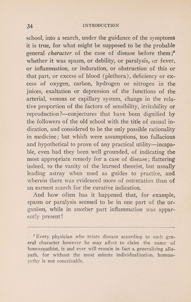 school, into a search, under the guidance of the symptoms it is true, for what might be supposed to be the probable general character of the case of disease before them;2 whether it was spasm, or debility, or paralysis, or fever, or inflammation, or induration, or obstruction of this or that part, or excess of blood (plethora), deficiency or ex¬ cess of oxygen, carbon, hydrogen or nitrogen in the juices, exaltation or depression of the functions of the arterial, venous or capillary system, change in the rela¬ tive proportion of the factors of sensibility, irritability or reproduction?—conjectures that have been dignified by the followers of the old school with the title of causal in¬ dication, and considered to be the only possible rationality in medicine; but which were assumptions, too fallacious and hypothetical to prove of any practical utility—incapa¬ ble, even had they been well grounded, of indicating the most appropriate remedy for a case of disease; flattering indeed, to the vanity of the learned theorist, but usually leading astray when used as guides to practice, and wherein there was evidenced more of ostentation than of an earnest search for the curative indication. And how often has it happened that, for example, spasm or paralysis seemed to be in one part of the or¬ ganism, while in another part inflammation was appar¬ ently present! 2 Every physician who treats disease according to such gen¬ eral character however he may affect to claim the name of homoeopathist, is and ever will remain in fact a generalising allo¬ path, for without the most minute individualisation, homoeo¬ pathy is not conceivable.