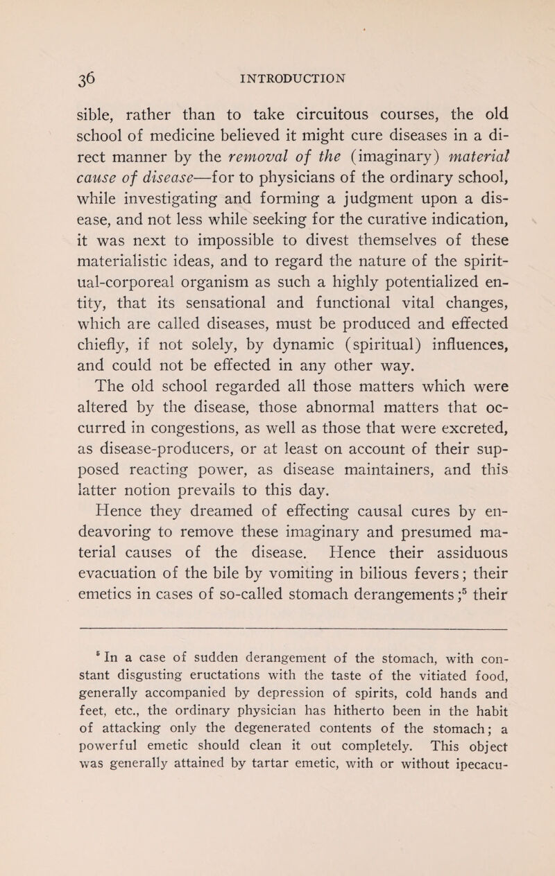 sible, rather than to take circuitous courses, the old school of medicine believed it might cure diseases in a di¬ rect manner by the removal of the (imaginary) material cause of disease—for to physicians of the ordinary school, while investigating and forming a judgment upon a dis¬ ease, and not less while seeking for the curative indication, it was next to impossible to divest themselves of these materialistic ideas, and to regard the nature of the spirit¬ ual-corporeal organism as such a highly potentialized en¬ tity, that its sensational and functional vital changes, which are called diseases, must be produced and effected chiefly, if not solely, by dynamic (spiritual) influences, and could not be effected in any other way. The old school regarded all those matters which were altered by the disease, those abnormal matters that oc¬ curred in congestions, as well as those that were excreted, as disease-producers, or at least on account of their sup¬ posed reacting power, as disease maintainers, and this latter notion prevails to this day. Hence they dreamed of effecting causal cures by en¬ deavoring to remove these imaginary and presumed ma¬ terial causes of the disease. Hence their assiduous evacuation of the bile by vomiting in bilious fevers; their emetics in cases of so-called stomach derangements ;5 their 5 In a case of sudden derangement of the stomach, with con¬ stant disgusting eructations with the taste of the vitiated food, generally accompanied by depression of spirits, cold hands and feet, etc., the ordinary physician has hitherto been in the habit of attacking only the degenerated contents of the stomach; a powerful emetic should clean it out completely. This object was generally attained by tartar emetic, with or without ipecacu-