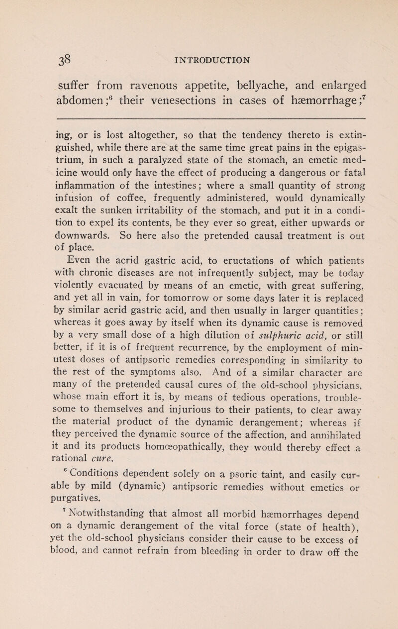 suffer from ravenous appetite, bellyache, and enlarged abdomen;6 their venesections in cases of haemorrhage;7 ing, or is lost altogether, so that the tendency thereto is extin¬ guished, while there are at the same time great pains in the epigas¬ trium, in such a paralyzed state of the stomach, an emetic med¬ icine would only have the effect of producing a dangerous or fatal inflammation of the intestines; where a small quantity of strong infusion of coffee, frequently administered, would dynamically exalt the sunken irritability of the stomach, and put it in a condi¬ tion to expel its contents, be they ever so great, either upwards or downwards. So here also the pretended causal treatment is out of place. Even the acrid gastric acid, to eructations of which patients with chronic diseases are not infrequently subject, may be today violently evacuated by means of an emetic, with great suffering, and yet all in vain, for tomorrow or some days later it is replaced by similar acrid gastric acid, and then usually in larger quantities; whereas it goes away by itself when its dynamic cause is removed by a very small dose of a high dilution of sulphuric acid, or still better, if it is of frequent recurrence, by the employment of min¬ utest doses of antipsoric remedies corresponding in similarity to the rest of the symptoms also. And of a similar character are many of the pretended causal cures of the old-school physicians, whose main effort it is, by means of tedious operations, trouble¬ some to themselves and injurious to their patients, to cfear away the material product of the dynamic derangement; whereas if they perceived the dynamic source of the affection, and annihilated it and its products homceopathically, they would thereby effect a rational cure. 6 Conditions dependent solely on a psoric taint, and easily cur¬ able by mild (dynamic) antipsoric remedies without emetics or purgatives. 7 Notwithstanding that almost all morbid haemorrhages depend on a dynamic derangement of the vital force (state of health), yet the old-school physicians consider their cause to be excess of blood, and cannot refrain from bleeding in order to draw off the