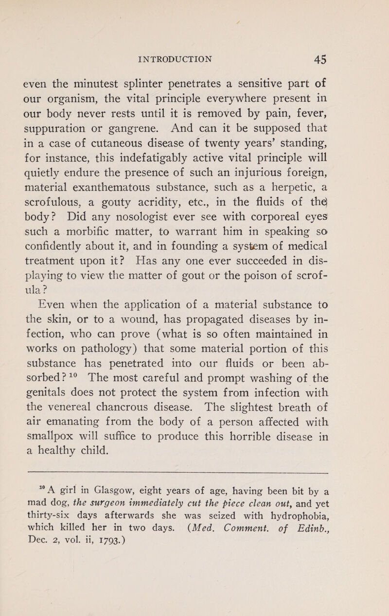 even the minutest splinter penetrates a sensitive part of our organism, the vital principle everywhere present in our body never rests until it is removed by pain, fever, suppuration or gangrene. And can it be supposed that in a case of cutaneous disease of twenty years’ standing, for instance, this indefatigably active vital principle will quietly endure the presence of such an injurious foreign, material exanthematous substance, such as a herpetic, a scrofulous, a gouty acridity, etc., in the fluids of th^ body? Did any nosologist ever see with corporeal eyes such a morbific matter, to warrant him in speaking SO' confidently about it, and in founding a system of medical treatment upon it? Has any one ever succeeded in dis¬ playing to view the matter of gout or the poison of scrof¬ ula ? Even when the application of a material substance to the skin, or to a wound, has propagated diseases by in¬ fection, who can prove (what is so often maintained in works on pathology) that some material portion of this substance has penetrated into our fluids or been ab¬ sorbed?10 The most careful and prompt washing of the genitals does not protect the system from infection with the venereal chancrous disease. The slightest breath of air emanating from the body of a person affected with smallpox will suffice to produce this horrible disease in a healthy child. 10 A girl in Glasgow, eight years of age, having been bit by a mad dog, the surgeon immediately cut the piece clean out, and yet thirty-six days afterwards she was seized with hydrophobia, which killed her in two days. {Med. Comment, of Edinh., Dec. 2, vol. ii, 1793.)