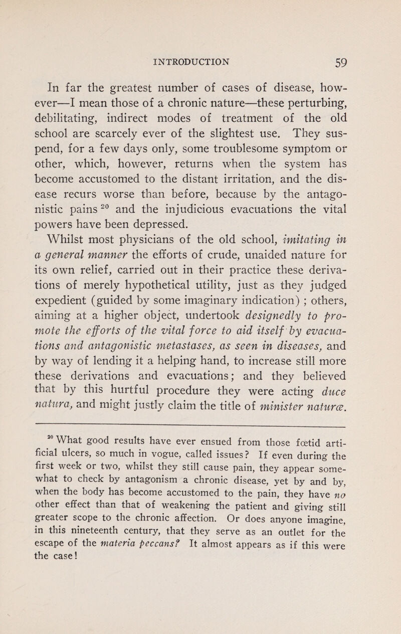 In far the greatest number of cases of disease, how¬ ever—I mean those of a chronic nature—these perturbing, debilitating, indirect modes of treatment of the old school are scarcely ever of the slightest use. They sus¬ pend, for a few days only, some troublesome symptom or other, which, however, returns when the system has become accustomed to the distant irritation, and the dis¬ ease recurs worse than before, because by the antago¬ nistic pains 20 and the injudicious evacuations the vital powers have been depressed. Whilst most physicians of the old school, imitating in a general manner the efforts of crude, unaided nature for its own relief, carried out in their practice these deriva¬ tions of merely hypothetical utility, just as they judged expedient (guided by some imaginary indication) ; others, aiming at a higher object, undertook designedly to pro¬ mote the efforts of the vital force to aid itself by evacua¬ tions and antagonistic metastases, as seen in diseases, and by way of lending it a helping hand, to increase still more these derivations and evacuations; and they believed that by this hurtful procedure they were acting duce natura, and might justly claim the title of minister naturce. 20 What good results have ever ensued from those foetid arti¬ ficial ulcers, so much in vogue, called issues? If even during the first week or two, whilst they still cause pain, they appear some¬ what to check by antagonism a chronic disease, yet by and by, when the body has become accustomed to the pain, they have no other effect than that of weakening the patient and giving still greater scope to the chronic affection. Or does anyone imagine, in this nineteenth century, that they serve as an outlet for the escape of the materia peccansf It almost appears as if this were the case!