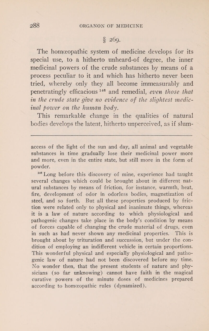 § 269. The homoeopathic system of medicine develops for its special use, to a hitherto unheard-of degree, the inner medicinal powers of the crude substances by means of a process peculiar to it and which has hitherto never been tried, whereby only they all become immeasurably and penetratingly efficacious 146 and remedial, even those that in the crude state give no evidence of the slightest medic¬ inal power on the human body. This remarkable change in the qualities of natural bodies develops the latent, hitherto unperceived, as if slum- access of the light of the sun and day, all animal and vegetable substances in time gradually lose their medicinal power more and more, even in the entire state, but still more in the form of powder. 146 Long before this discovery of mine, experience had taught several changes which could be brought about in different nat¬ ural substances by means of friction, for instance, warmth, heat, fire, development of odor in odorless bodies, magnetization of steel, and so forth. But all these properties produced by fric¬ tion were related only to physical and inanimate things, whereas it is a law of nature according to which physiological and pathogenic changes take place in the body’s condition by means of forces capable of changing the crude material of drugs, even in such as had never shown any medicinal properties. This is brought about by trituration and succussion, but under the con¬ dition of employing an indifferent vehicle in certain proportions. This wonderful physical and especially physiological and patho¬ genic law of nature had not been discovered before my time. No wonder then, that the present students of nature and phy¬ sicians (so far unknowing) cannot have faith in the magical curative powers of the minute doses of medicines prepared according to homoeopathic rules (dynamized).