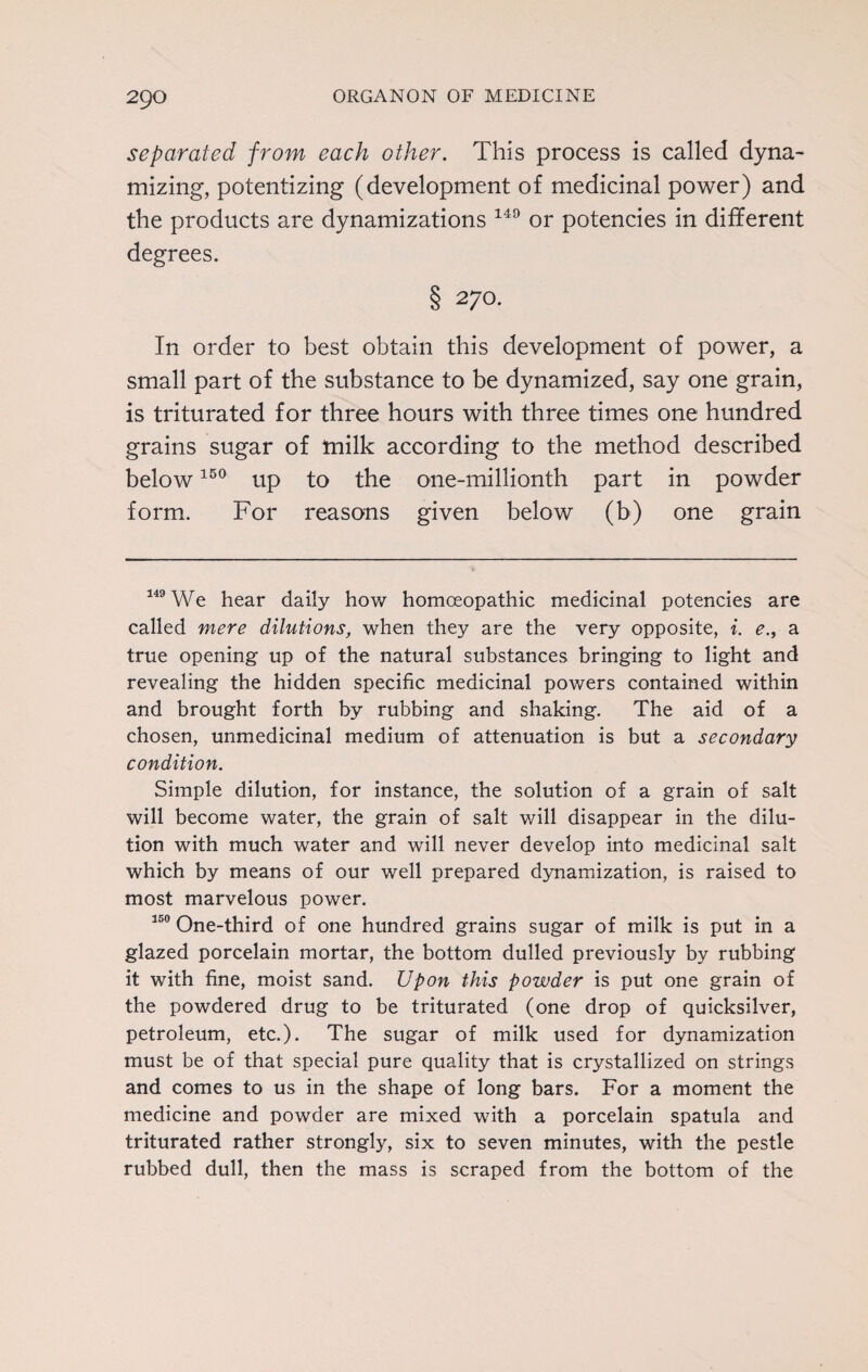 separated from each other. This process is called dyna¬ mizing, potentizing (development of medicinal power) and the products are dynamizations 149 or potencies in different degrees. § 270. In order to best obtain this development of power, a small part of the substance to be dynamized, say one grain, is triturated for three hours with three times one hundred grains sugar of milk according to the method described below150 up to the one-millionth part in powder form. For reasons given below (b) one grain 149 We hear daily how homoeopathic medicinal potencies are called mere dilutions, when they are the very opposite, i. e., a true opening up of the natural substances bringing to light and revealing the hidden specific medicinal powers contained within and brought forth by rubbing and shaking. The aid of a chosen, unmedicinal medium of attenuation is but a secondary condition. Simple dilution, for instance, the solution of a grain of salt will become water, the grain of salt will disappear in the dilu¬ tion with much water and will never develop into medicinal salt which by means of our well prepared dynamization, is raised to most marvelous power. 150 One-third of one hundred grains sugar of milk is put in a glazed porcelain mortar, the bottom dulled previously by rubbing it with fine, moist sand. Upon this powder is put one grain of the powdered drug to be triturated (one drop of quicksilver, petroleum, etc.). The sugar of milk used for dynamization must be of that special pure quality that is crystallized on strings and comes to us in the shape of long bars. For a moment the medicine and powder are mixed with a porcelain spatula and triturated rather strongly, six to seven minutes, with the pestle rubbed dull, then the mass is scraped from the bottom of the