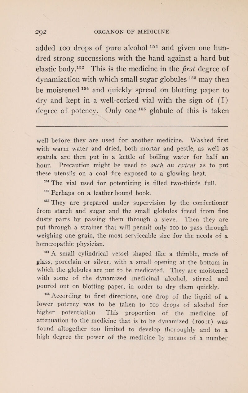 added 100 drops of pure alcohol151 and given one hun¬ dred strong succussions with the hand against a hard but elastic body.152 This is the medicine in the first degree of dynamization with which small sugar globules 153 may then be moistened 154 and quickly spread on blotting paper to dry and kept in a well-corked vial with the sign of (I) degree of potency. Only one 155 globule of this is taken well before they are used for another medicine. Washed first with warm water and dried, both mortar and pestle, as well as spatula are then put in a kettle of boiling water for half an hour. Precaution might be used to such an extent as to put these utensils on a coal fire exposed to a glowing heat. 151 The vial used for potentizing is filled two-thirds full. 352 Perhaps on a leather bound book. 153 They are prepared under supervision by the confectioner from starch and sugar and the small globules freed from fine dusty parts by passing them through a sieve. Then they are put through a strainer that will permit only 100 to pass through weighing one grain, the most serviceable size for the needs of a homoeopathic physician. 154 A small cylindrical vessel shaped like a thimble, made of glass, porcelain or silver, with a small opening at the bottom in which the globules are put to be medicated. They are moistened with some of the dynamized medicinal alcohol, stirred and poured out on blotting paper, in order to dry them quickly. 155 According to first directions, one drop of the liquid of a lower potency was to be taken to 100 drops of alcohol for higher potentiation. This proportion of the medicine of attenuation to the medicine that is to be dynamized (100:1) was found altogether too limited to develop thoroughly and to a high degree the power of the medicine by means of a number