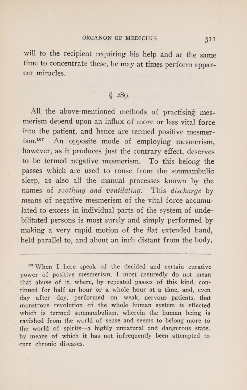 will to the recipient requiring his help and at the same time to concentrate these, he may at times perform appar¬ ent miracles. § 289. All the above-mentioned methods of practising mes¬ merism depend upon an influx of more or less vital force into the patient, and hence are termed positive mesmer¬ ism.167 An opposite mode of employing mesmerism, however, as it produces just the contrary effect, deserves to be termed negative mesmerism. To this belong the passes which are used to rouse from the somnambulic sleep, as also all the manual processes known by the names of soothing and ventilating. This discharge by means of negative mesmerism of the vital force accumu¬ lated to excess in individual parts of the system of unde¬ bilitated persons is most surely and simply performed by making a very rapid motion of the flat extended hand, held parallel to, and about an inch distant from the body, 167 When I here speak of the decided and certain curative power of positive mesmerism, I most assuredly do not mean that abuse of it, where, by repeated passes of this kind, con¬ tinued for half an hour or a whole hour at a time, and, even day after day, performed on weak, nervous patients, that monstrous revolution of the whole human system is effected which is termed somnambulism, wherein the human being is ravished from the world of sense and seems to belong more to the world of spirits—a highly unnatural and dangerous state, by means of which it has not infrequently been attempted to cure chronic diseases.