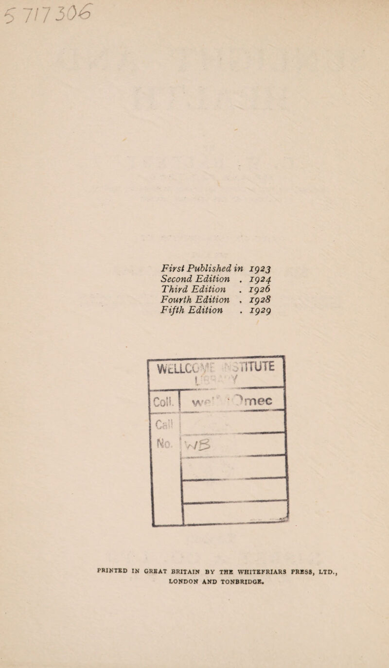 First Published in 1923 Second Edition . 1924 Third Edition . 1926 Fourth Edition . 1928 Fifth Edition . 1929 WtLLCG V’ , ilTUTE 1, 1 Coll. I yvr>f me c Call | No. ' v/3 PRINTED IN GREAT BRITAIN BY THE WHITE FRIARS PRESS, LTD., LONDON AND TONBRIDGE.