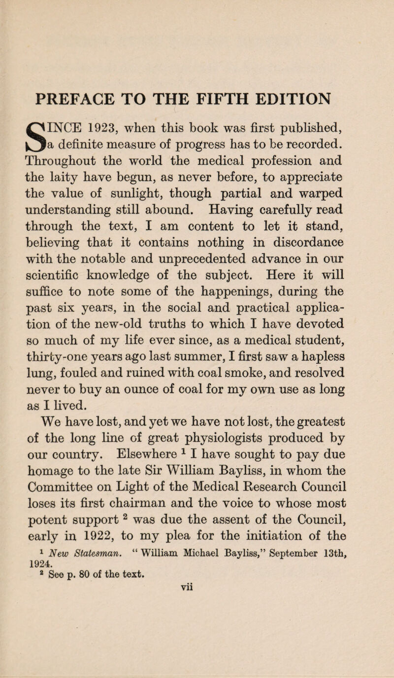 PREFACE TO THE FIFTH EDITION SINCE 1923, when this book was first published, a definite measure of progress has to be recorded. Throughout the world the medical profession and the laity have begun, as never before, to appreciate the value of sunlight, though partial and warped understanding still abound. Having carefully read through the text, I am content to let it stand, believing that it contains nothing in discordance with the notable and unprecedented advance in our scientific knowledge of the subject. Here it will suffice to note some of the happenings, during the past six years, in the social and practical applica¬ tion of the new-old truths to which I have devoted so much of my life ever since, as a medical student, thirty-one years ago last summer, I first saw a hapless lung, fouled and ruined with coal smoke, and resolved never to buy an ounce of coal for my own use as long as I lived. We have lost, and yet we have not lost, the greatest of the long line of great physiologists produced by our country. Elsewhere 1 I have sought to pay due homage to the late Sir William Bayliss, in whom the Committee on Light of the Medical Research Council loses its first chairman and the voice to whose most potent support2 was due the assent of the Council, early in 1922, to my plea for the initiation of the 1 New Statesman. “ William Michael Bayliss,” September 13th, 1924. 2 See p. 80 of the text. Vll