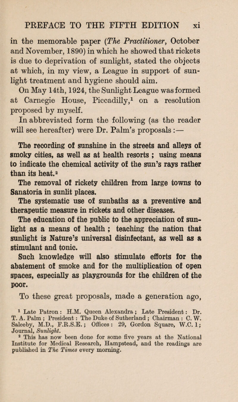 in the memorable paper (The Practitioner, October and November, 1890) in which he showed that rickets is due to deprivation of sunlight, stated the objects at which, in my view, a League in support of sun¬ light treatment and hygiene should aim. On May 14th, 1924, the Sunlight League was formed at Carnegie House, Piccadilly,1 on a resolution proposed by myself. In abbreviated form the following (as the reader will see hereafter) were Dr. Palm’s proposals :— The recording of sunshine in the streets and alleys of smoky cities, as well as at health resorts ; using means to indicate the chemical activity of the sun’s rays rather than its heat.2 The removal of rickety children from large towns to Sanatoria in sunlit places. The systematic use of sunbaths as a preventive and therapeutic measure in rickets and other diseases. The education of the public to the appreciation of sun¬ light as a means of health ; teaching the nation that sunlight is Nature’s universal disinfectant, as well as a stimulant and tonic. Such knowledge will also stimulate efforts for the abatement of smoke and for the multiplication of open spaces, especially as playgrounds for the children of the poor. To these great proposals, made a generation ago, 1 Late Patron : H.M. Queen Alexandra; Late President: Dr. T. A. Palm ; President: The Duke of Sutherland ; Chairman : C. W. Saleeby, M.D., F.R.S.E.; Offices : 29, Gordon Square, W.C. 1; Journal, Sunlight. 2 This has now been done for some five years at the National Institute for Medical Research, Hampstead, and the readings are published in The Times every morning.