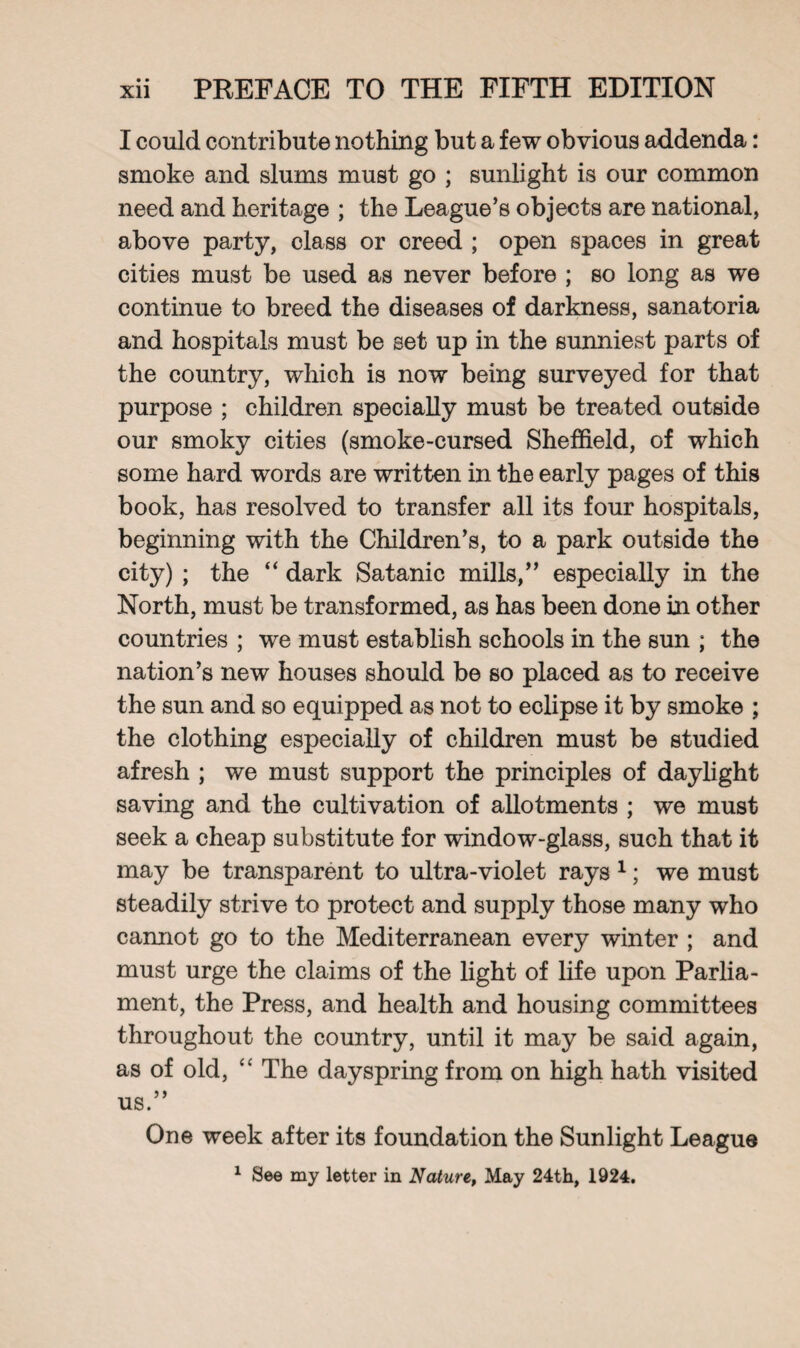 I could contribute nothing but a few obvious addenda: smoke and slums must go ; sunlight is our common need and heritage ; the League’s objects are national, above party, class or creed ; open spaces in great cities must be used as never before ; so long as we continue to breed the diseases of darkness, sanatoria and hospitals must be set up in the sunniest parts of the country, which is now being surveyed for that purpose ; children specially must be treated outside our smoky cities (smoke-cursed Sheffield, of which some hard words are written in the early pages of this book, has resolved to transfer all its four hospitals, beginning with the Children’s, to a park outside the city) ; the “ dark Satanic mills,” especially in the North, must be transformed, as has been done in other countries ; we must establish schools in the sun ; the nation’s new houses should be so placed as to receive the sun and so equipped as not to eclipse it by smoke ; the clothing especially of children must be studied afresh ; we must support the principles of daylight saving and the cultivation of allotments ; we must seek a cheap substitute for window-glass, such that it may be transparent to ultra-violet rays 1; we must steadily strive to protect and supply those many who cannot go to the Mediterranean every winter ; and must urge the claims of the light of life upon Parlia¬ ment, the Press, and health and housing committees throughout the country, until it may be said again, as of old, “ The dayspring from on high hath visited us.” One week after its foundation the Sunlight League 1 See my letter in Nature, May 24th, 1924.