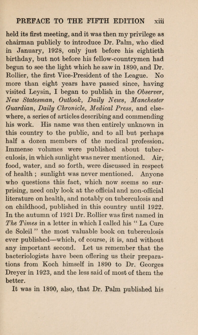 held its first meeting, and it was then my privilege as chairman publicly to introduce Dr. Palm, who died in January, 1928, only just before his eightieth birthday, but not before his fellow-countrymen had begun to see the light which he saw in 1890, and Dr. Rollier, the first Vice-President of the League. No more than eight years have passed since, having visited Leysin, I began to publish in the Observer, New Statesman, Outlook, Daily News, Manchester Guardian, Daily Chronicle, Medical Press, and else¬ where, a series of articles describing and commending his work. His name was then entirely unknown in this country to the public, and to all but perhaps half a dozen members of the medical profession. Immense volumes were published about tuber¬ culosis, in which sunlight was never mentioned. Air, food, water, and so forth, were discussed in respect of health ; sunlight was never mentioned. Anyone who questions this fact, which now seems so sur¬ prising, need only look at the official and non-official literature on health, and notably on tuberculosis and on childhood, published in this country until 1922. In the autumn of 1921 Dr. Rollier was first named in The Times in a letter in which I called his “ La Cure de Soleil ” the most valuable book on tuberculosis ever published—which, of course, it is, and without any important second. Let us remember that the bacteriologists have been offering us their prepara¬ tions from Koch himself in 1890 to Dr. Georges Dreyer in 1923, and the less said of most of them the better. It was in 1890, also, that Dr. Palm published his