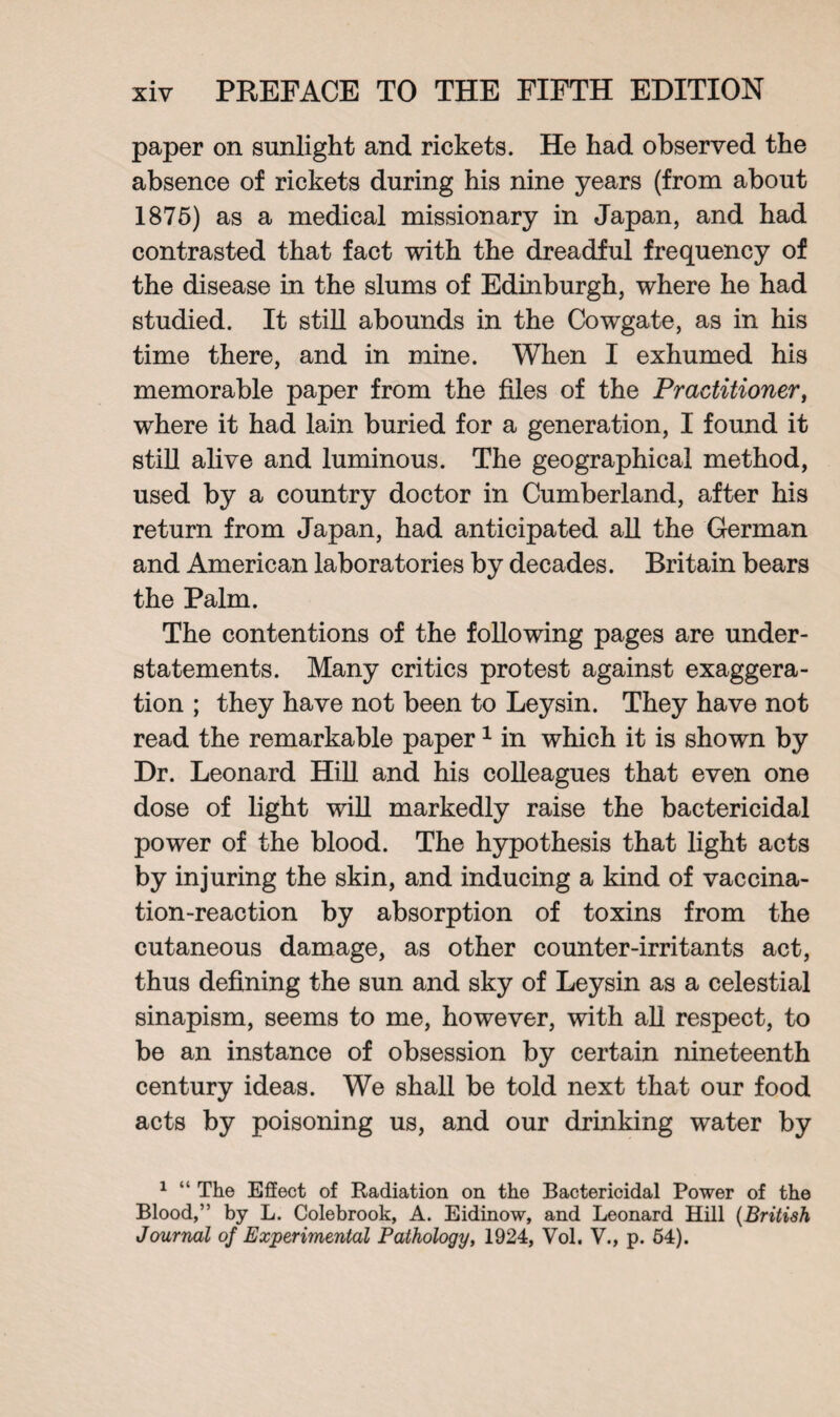 paper on sunlight and rickets. He had observed the absence of rickets during his nine years (from about 1875) as a medical missionary in Japan, and had contrasted that fact with the dreadful frequency of the disease in the slums of Edinburgh, where he had studied. It still abounds in the Cowgate, as in his time there, and in mine. When I exhumed his memorable paper from the files of the Practitioner, where it had lain buried for a generation, I found it still alive and luminous. The geographical method, used by a country doctor in Cumberland, after his return from Japan, had anticipated all the German and American laboratories by decades. Britain bears the Palm. The contentions of the following pages are under¬ statements. Many critics protest against exaggera¬ tion ; they have not been to Leysin. They have not read the remarkable paper1 in which it is shown by Dr. Leonard Hill and his colleagues that even one dose of light will markedly raise the bactericidal power of the blood. The hypothesis that light acts by injuring the skin, and inducing a kind of vaccina¬ tion-reaction by absorption of toxins from the cutaneous damage, as other counter-irritants act, thus defining the sun and sky of Leysin as a celestial sinapism, seems to me, however, with all respect, to be an instance of obsession by certain nineteenth century ideas. We shall be told next that our food acts by poisoning us, and our drinking water by 1 “ The Effect of Radiation on the Bacterioidal Power of the Blood,” by L. Colebrook, A. Eidinow, and Leonard Hill (British Journal of Experimental Pathology, 1924, Vol. V., p. 54).