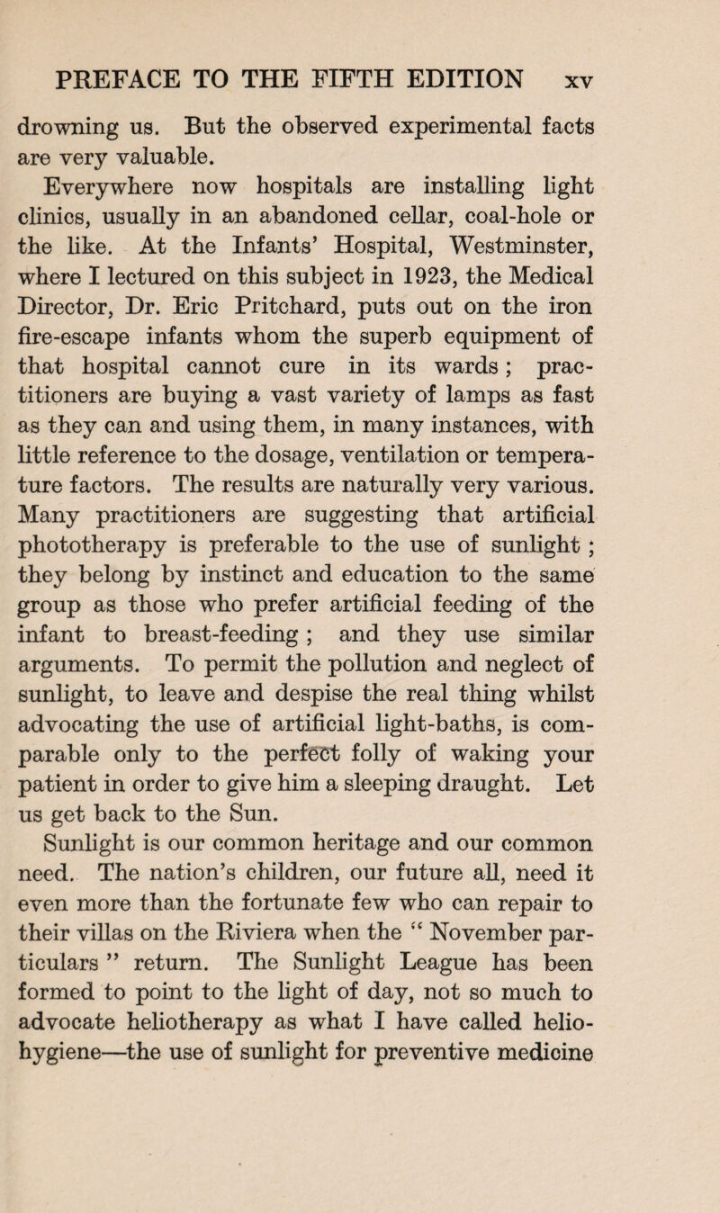 drowning ns. But the observed experimental facts are very valuable. Everywhere now hospitals are installing light clinics, usually in an abandoned cellar, coal-hole or the like. At the Infants’ Hospital, Westminster, where I lectured on this subject in 1923, the Medical Director, Dr. Eric Pritchard, puts out on the iron fire-escape infants whom the superb equipment of that hospital cannot cure in its wards; prac¬ titioners are buying a vast variety of lamps as fast as they can and using them, in many instances, with little reference to the dosage, ventilation or tempera¬ ture factors. The results are naturally very various. Many practitioners are suggesting that artificial phototherapy is preferable to the use of sunlight; they belong by instinct and education to the same group as those who prefer artificial feeding of the infant to breast-feeding; and they use similar arguments. To permit the pollution and neglect of sunlight, to leave and despise the real thing whilst advocating the use of artificial light-baths, is com¬ parable only to the perfect folly of waking your patient in order to give him a sleeping draught. Let us get back to the Sun. Sunlight is our common heritage and our common need. The nation’s children, our future all, need it even more than the fortunate few who can repair to their villas on the Riviera when the “ November par¬ ticulars ” return. The Sunlight League has been formed to point to the light of day, not so much to advocate heliotherapy as what I have called helio¬ hygiene—the use of sunlight for preventive medicine