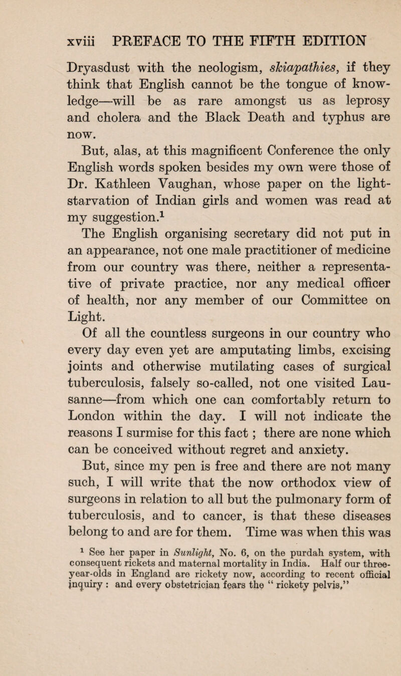 Dryasdust with the neologism, slciapathies, if they think that English cannot be the tongue of know¬ ledge-will be as rare amongst us as leprosy and cholera and the Black Death and typhus are now. But, alas, at this magnificent Conference the only English words spoken besides my own were those of Dr. Kathleen Vaughan, whose paper on the light- starvation of Indian girls and women was read at my suggestion.1 The English organising secretary did not put in an appearance, not one male practitioner of medicine from our country was there, neither a representa¬ tive of private practice, nor any medical officer of health, nor any member of our Committee on Light. Of all the countless surgeons in our country who every day even yet are amputating limbs, excising joints and otherwise mutilating cases of surgical tuberculosis, falsely so-called, not one visited Lau¬ sanne—from which one can comfortably return to London within the day. I will not indicate the reasons I surmise for this fact; there are none which can be conceived without regret and anxiety. But, since my pen is free and there are not many such, I will write that the now orthodox view of surgeons in relation to all but the pulmonary form of tuberculosis, and to cancer, is that these diseases belong to and are for them. Time was when this was 1 See her paper in Sunlight, No. 6, on the pnrdah system, with consequent rickets and maternal mortality in India. Half our three- year-olds in England are rickety now, according to recent official inquiry : and every obstetrician fears the “ rickety pelvis,”