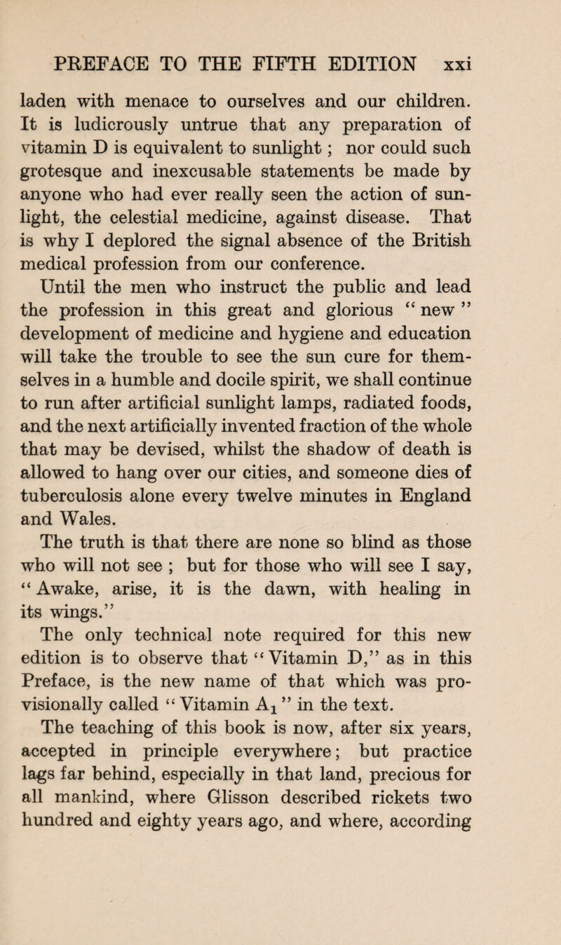 laden with menace to ourselves and our children. It is ludicrously untrue that any preparation of vitamin D is equivalent to sunlight; nor could such grotesque and inexcusable statements be made by anyone who had ever really seen the action of sun¬ light, the celestial medicine, against disease. That is why I deplored the signal absence of the British medical profession from our conference. Until the men who instruct the public and lead the profession in this great and glorious “new” development of medicine and hygiene and education will take the trouble to see the sun cure for them¬ selves in a humble and docile spirit, we shall continue to run after artificial sunlight lamps, radiated foods, and the next artificially invented fraction of the whole that may be devised, whilst the shadow of death is allowed to hang over our cities, and someone dies of tuberculosis alone every twelve minutes in England and Wales. The truth is that there are none so blind as those who will not see ; but for those who will see I say, “ Awake, arise, it is the dawn, with healing in its wings.” The only technical note required for this new edition is to observe that “Vitamin D,” as in this Preface, is the new name of that which was pro¬ visionally called “ Vitamin ” in the text. The teaching of this book is now, after six years, accepted in principle everywhere; but practice lags far behind, especially in that land, precious for all mankind, where Glisson described rickets two hundred and eighty years ago, and where, according
