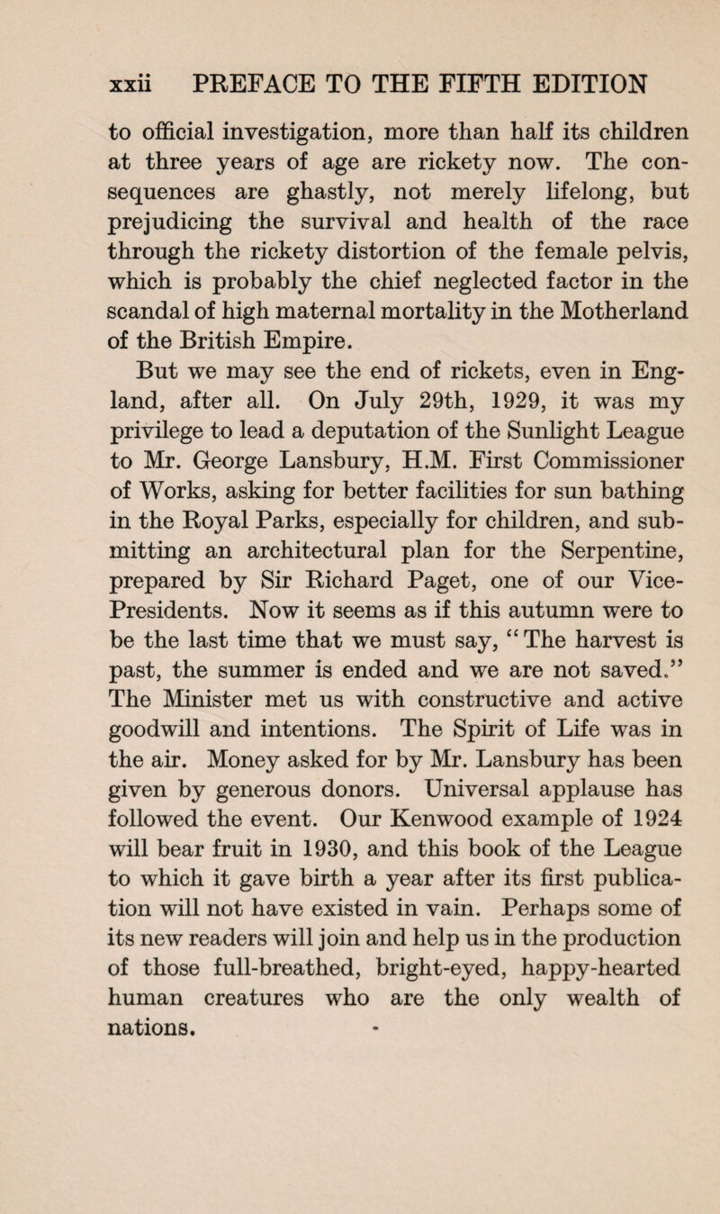 to official investigation, more than half its children at three years of age are rickety now. The con¬ sequences are ghastly, not merely lifelong, but prejudicing the survival and health of the race through the rickety distortion of the female pelvis, which is probably the chief neglected factor in the scandal of high maternal mortality in the Motherland of the British Empire. But we may see the end of rickets, even in Eng¬ land, after all. On July 29th, 1929, it was my privilege to lead a deputation of the Sunlight League to Mr. George Lansbury, H.M. First Commissioner of Works, asking for better facilities for sun bathing in the Royal Parks, especially for children, and sub¬ mitting an architectural plan for the Serpentine, prepared by Sir Richard Paget, one of our Vice- Presidents. Now it seems as if this autumn were to be the last time that we must say, “ The harvest is past, the summer is ended and we are not saved.” The Minister met us with constructive and active goodwill and intentions. The Spirit of Life was in the air. Money asked for by Mr. Lansbury has been given by generous donors. Universal applause has followed the event. Our Kenwood example of 1924 will bear fruit in 1930, and this book of the League to which it gave birth a year after its first publica¬ tion will not have existed in vain. Perhaps some of its new readers will join and help us in the production of those full-breathed, bright-eyed, happy-hearted human creatures who are the only wealth of nations.