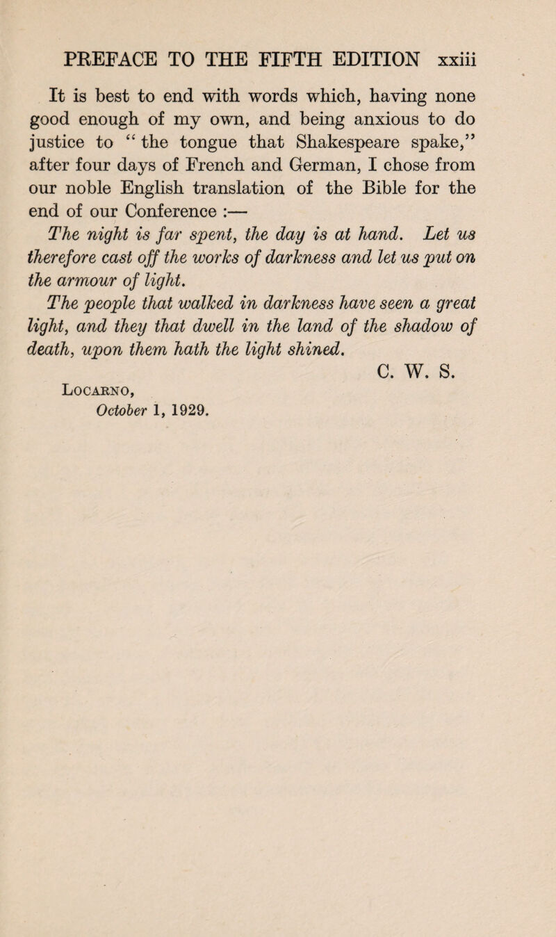 It is best to end with words which, having none good enough of my own, and being anxious to do justice to “ the tongue that Shakespeare spake,” after four days of French and German, I chose from our noble English translation of the Bible for the end of our Conference :— The night is far spent, the day is at hand. Let us therefore cast off the works of darkness and let us put on the armour of light. The people that walked in darkness have seen a great light, and they that dwell in the land of the shadow of death, upon them hath the light shined. c. w, s. Locarno, October 1, 1929.